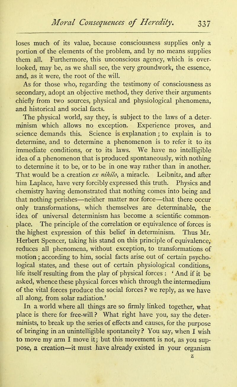 loses much of its value, because consciousness supplies only a portion of the elements of the problem, and by no means supplies them all. Furthermore, this unconscious agency, which is over- looked, may be, as we shall see, the very groundwork, the essence, and, as it were, the root of the will. As for those who, regarding the testimony of consciousness as secondary, adopt an objective method, they derive their arguments chiefly from two sources, physical and physiological phenomena, and historical and social facts. The physical world, say they, is subject to the laws of a deter- minism which allows no exception. Experience proves, and science demands this. Science is explanation; to explain is to determine, and to determine a phenomenon is to refer it to its immediate conditions, or to its laws. We have no intelligible idea of a phenomenon that is produced spontaneously, with nothing to determine it to be, or to be in one way rather than in another. That would be a creation ex nihilo, a miracle. Leibnitz, and after him Laplace, have very forcibly expressed this truth. Physics and chemistry having demonstrated that nothing comes into being and that nothing perishes—neither matter nor force—that there occur only transformations, which themselves are determinable, the idea of universal determinism has become a scientific common- place. The principle of the correlation or equivalence of forces is the highest expression of this belief in determinism. Thus Mr. Herbert Spencer, taking his stand on this principle of equivalence, reduces all phenomena, without exception, to transformations of motion; according to him, social facts arise out of certain psycho- logical states, and these out of certain physiological conditions, life itself resulting from the play of physical forces : ‘ And if it be asked, whence these physical forces which through the intermedium of the vital forces produce the social forces ? we reply, as we have all along, from solar radiation.’ In a world where all things are so firmly linked together, what place is there for free-will ? What right have you, say the deter- minists, to break up the series of effects and causes, for the purpose of bringing in an unintelligible spontaneity? You say, when I wish to move my arm I move it; but this movement is not, as you sup- pose, a creation—it must have already existed in your organism