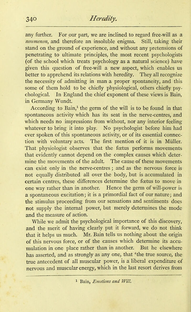 any further. For our part, we are inclined to regard free-will as a noumenon, and therefore an insoluble enigma. Still, taking their stand on the ground of experience, and without any pretensions of penetrating to ultimate principles, the most recent psychologists (of the school which treats psychology as a natural science) have given this question of free-will a new aspect, which enables us better to apprehend its relations with heredity. They all recognize the necessity of admitting in man a proper spontaneity, and this some of them hold to be chiefly physiological, others chiefly psy- chological. In England the chief exponent of these views is Bain, in Germany Wundt. According to Bain,1 the germ of the will is to be found in that spontaneous activity which has its seat in the nerve-centres, and which needs no impressions from without, nor any interior feeling whatever to bring it into play. No psychologist before him had ever spoken of this spontaneous activity, or of its essential connec- tion with voluntary acts. The first mention of it is in Muller. That physiologist observes that the foetus performs movements that evidently cannot depend on the complex causes which deter- mine the movements of the adult. The cause of these movements can exist only in the nerve-centres; and as the nervous force is not equally distributed all over the body, but is accumulated in certain centres, these differences determine the foetus to move in one way rather than in another. Hence the germ of will-power is a spontaneous excitation; it is a primordial fact of our nature; and the stimulus proceeding from our sensations and sentiments does not supply the internal power, but merely determines the mode and the measure of action. While we admit the psychological importance of this discovery, and the merit of having clearly put it forward, we do not think that it helps us much. Mr. Bain tells us nothing about the origin of this nervous force, or of the causes which determine its accu- mulation in one place rather than in another. But he elsewhere has asserted, and as strongly as any one, that The true source, the true antecedent of all muscular power, is a liberal expenditure of nervous and muscular energy, which in the last resort derives from Bain, Emotions and Will.