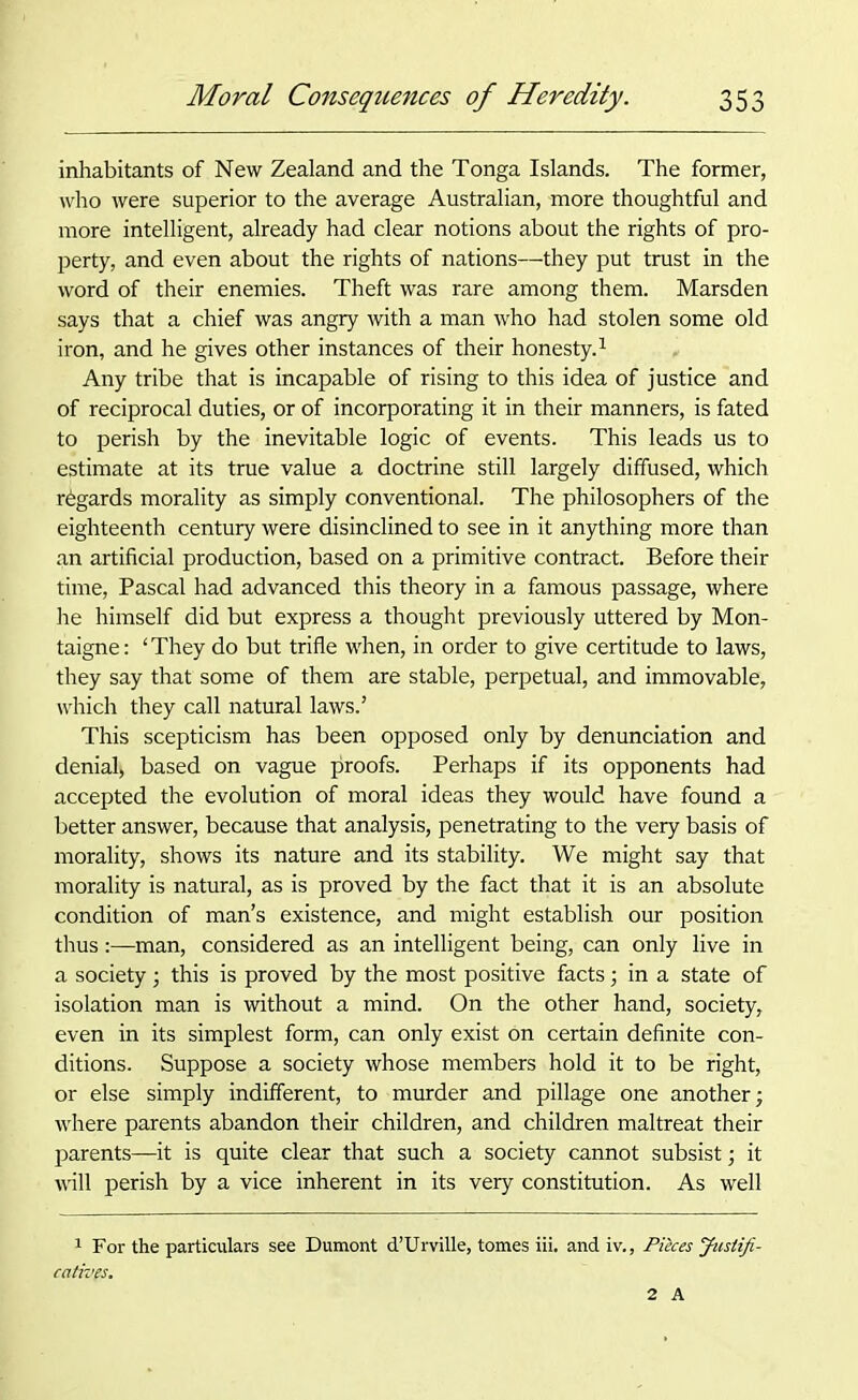 inhabitants of New Zealand and the Tonga Islands. The former, who were superior to the average Australian, more thoughtful and more intelligent, already had clear notions about the rights of pro- perty, and even about the rights of nations—they put trust in the word of their enemies. Theft was rare among them. Marsden says that a chief was angry with a man who had stolen some old iron, and he gives other instances of their honesty.1 Any tribe that is incapable of rising to this idea of justice and of reciprocal duties, or of incorporating it in their manners, is fated to perish by the inevitable logic of events. This leads us to estimate at its true value a doctrine still largely diffused, which regards morality as simply conventional. The philosophers of the eighteenth century were disinclined to see in it anything more than an artificial production, based on a primitive contract. Before their time, Pascal had advanced this theory in a famous passage, where he himself did but express a thought previously uttered by Mon- taigne: ‘They do but trifle when, in order to give certitude to laws, they say that some of them are stable, perpetual, and immovable, which they call natural laws.’ This scepticism has been opposed only by denunciation and denial) based on vague proofs. Perhaps if its opponents had accepted the evolution of moral ideas they would have found a better answer, because that analysis, penetrating to the very basis of morality, shows its nature and its stability. We might say that morality is natural, as is proved by the fact that it is an absolute condition of man’s existence, and might establish our position thus:—man, considered as an intelligent being, can only live in a society; this is proved by the most positive facts; in a state of isolation man is without a mind. On the other hand, society, even in its simplest form, can only exist on certain definite con- ditions. Suppose a society whose members hold it to be right, or else simply indifferent, to murder and pillage one another; where parents abandon their children, and children maltreat their parents—it is quite clear that such a society cannot subsist; it Avill perish by a vice inherent in its very constitution. As well 1 For the particulars see Dumont d’Urville, tomes iii. and iv.. Pieces Justifi- catives. 2 A