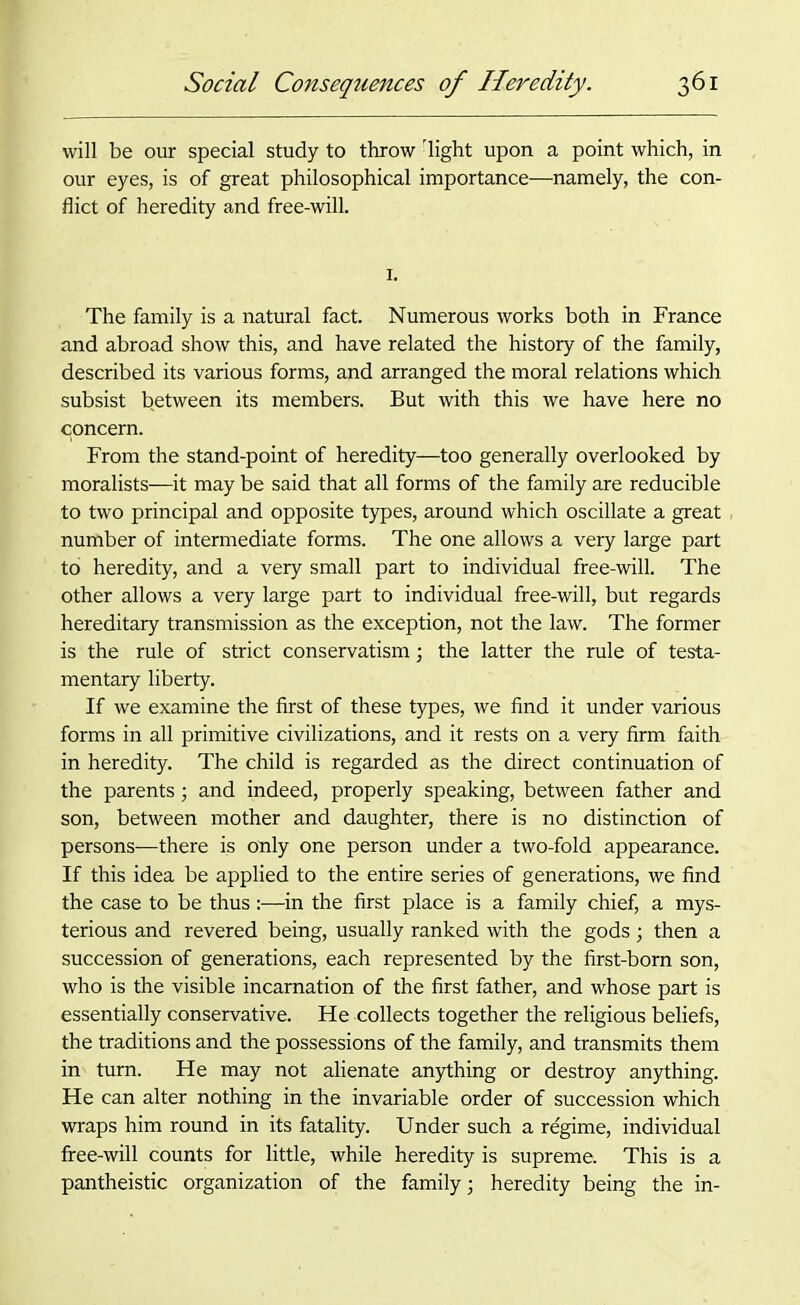 will be our special study to throw rlight upon a point which, in our eyes, is of great philosophical importance—namely, the con- flict of heredity and free-will. 1. The family is a natural fact. Numerous works both in France and abroad show this, and have related the history of the family, described its various forms, and arranged the moral relations which subsist between its members. But with this we have here no concern. From the stand-point of heredity—too generally overlooked by moralists—it may be said that all forms of the family are reducible to two principal and opposite types, around which oscillate a great number of intermediate forms. The one allows a very large part to heredity, and a very small part to individual free-will. The other allows a very large part to individual free-will, but regards hereditary transmission as the exception, not the law. The former is the rule of strict conservatism; the latter the rule of testa- mentary liberty. If we examine the first of these types, we find it under various forms in all primitive civilizations, and it rests on a very firm faith in heredity. The child is regarded as the direct continuation of the parents; and indeed, properly speaking, between father and son, between mother and daughter, there is no distinction of persons—there is only one person under a two-fold appearance. If this idea be applied to the entire series of generations, we find the case to be thus:—in the first place is a family chief, a mys- terious and revered being, usually ranked with the gods; then a succession of generations, each represented by the first-born son, who is the visible incarnation of the first father, and whose part is essentially conservative. He collects together the religious beliefs, the traditions and the possessions of the family, and transmits them in turn. He may not alienate anything or destroy anything. He can alter nothing in the invariable order of succession which wraps him round in its fatality. Under such a regime, individual free-will counts for little, while heredity is supreme. This is a pantheistic organization of the family; heredity being the in-