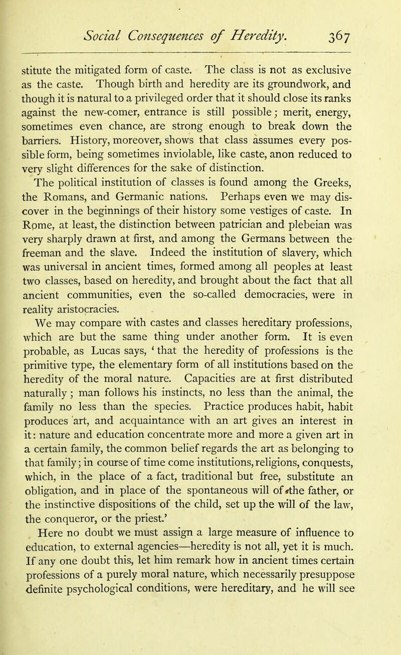 stitute the mitigated form of caste. The class is not as exclusive as the caste. Though birth and heredity are its groundwork, and though it is natural to a privileged order that it should close its ranks against the new-comer, entrance is still possible; merit, energy, sometimes even chance, are strong enough to break down the barriers. History, moreover, shows that class assumes every pos- sible form, being sometimes inviolable, like caste, anon reduced to very slight differences for the sake of distinction. The political institution of classes is found among the Greeks, the Romans, and Germanic nations. Perhaps even we may dis- cover in the beginnings of their history some vestiges of caste. In Rpme, at least, the distinction between patrician and plebeian was very sharply drawn at first, and among the Germans between the freeman and the slave. Indeed the institution of slavery, which was universal in ancient times, formed among all peoples at least two classes, based on heredity, and brought about the fact that all ancient communities, even the so-called democracies, were in reality aristocracies. We may compare with castes and classes hereditary professions, which are but the same thing under another form. It is even probable, as Lucas says, £ that the heredity of professions is the primitive type, the elementary form of all institutions based on the heredity of the moral nature. Capacities are at first distributed naturally; man follows his instincts, no less than the animal, the family no less than the species. Practice produces habit, habit produces 'art, and acquaintance with an art gives an interest in it: nature and education concentrate more and more a given art in a certain family, the common belief regards the art as belonging to that family; in course of time come institutions,religions, conquests, which, in the place of a fact, traditional but free, substitute an obligation, and in place of the spontaneous will of rthe father, or the instinctive dispositions of the child, set up the will of the law, the conqueror, or the priest.’ Here no doubt we must assign a large measure of influence to education, to external agencies—heredity is not all, yet it is much. If any one doubt this, let him remark how in ancient times certain professions of a purely moral nature, which necessarily presuppose definite psychological conditions, were hereditary, and he will see