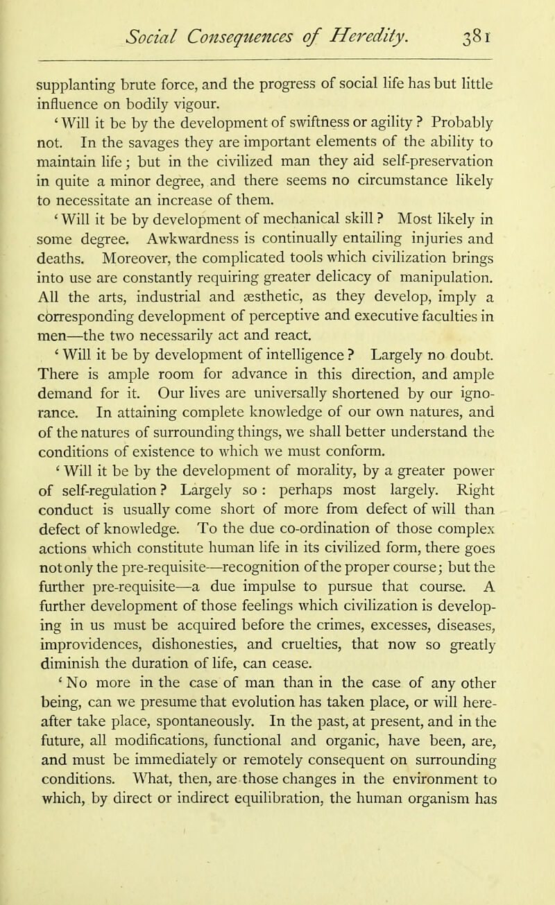 supplanting brute force, and the progress of social life has but little influence on bodily vigour. ‘ Will it be by the development of swiftness or agility ? Probably not. In the savages they are important elements of the ability to maintain life; but in the civilized man they aid self-preservation in quite a minor degree, and there seems no circumstance likely to necessitate an increase of them. ‘ Will it be by development of mechanical skill ? Most likely in some degree. Awkwardness is continually entailing injuries and deaths. Moreover, the complicated tools which civilization brings into use are constantly requiring greater delicacy of manipulation. All the arts, industrial and aesthetic, as they develop, imply a corresponding development of perceptive and executive faculties in men—the two necessarily act and react. ‘ Will it be by development of intelligence ? Largely no doubt. There is ample room for advance in this direction, and ample demand for it. Our lives are universally shortened by our igno- rance. In attaining complete knowledge of our own natures, and of the natures of surrounding things, we shall better understand the conditions of existence to which we must conform. ‘ Will it be by the development of morality, by a greater power of self-regulation ? Largely so: perhaps most largely. Right conduct is usually come short of more from defect of will than defect of knowledge. To the due co-ordination of those complex actions which constitute human life in its civilized form, there goes not only the pre-requisite—recognition of the proper course; but the further pre-requisite—a due impulse to pursue that course. A further development of those feelings which civilization is develop- ing in us must be acquired before the crimes, excesses, diseases, improvidences, dishonesties, and cruelties, that now so greatly diminish the duration of life, can cease. ‘No more in the case of man than in the case of any other being, can we presume that evolution has taken place, or will here- after take place, spontaneously. In the past, at present, and in the future, all modifications, functional and organic, have been, are, and must be immediately or remotely consequent on surrounding conditions. What, then, are those changes in the environment to which, by direct or indirect equilibration, the human organism has