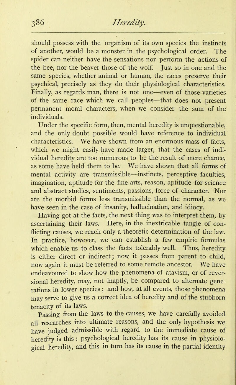 should possess with the organism of its own species the instincts of another, would be a monster in the psychological order. The spider can neither have the sensations nor perform the actions of the bee, nor the beaver those of the wolf. Just so in one and the same species, whether animal or human, the races preserve their psychical, precisely as they do their physiological characteristics. Finally, as regards man, there is not one—even of those varieties of the same race which we call peoples—that does not present permanent moral characters, when we consider the sum of the individuals. Under the specific form, then, mental heredity is unquestionable, and the only doubt possible would have reference to individual characteristics. We have shown from an enormous mass of facts, which we might easily have made larger, that the cases of indi- vidual heredity are too numerous to be the result of mere chance, as some have held them to be. We have shown that all forms of mental activity are transmissible—instincts, perceptive faculties, imagination, aptitude for the fine arts, reason, aptitude for science and abstract studies, sentiments, passions, force of character. Nor are the morbid forms less transmissible than the normal, as we have seen in the case of insanity, hallucination, and idiocy. Having got at the facts, the next thing was to interpret them, by ascertaining their laws. Here, in the inextricable tangle of con- flicting causes, we reach only a theoretic determination of the law. In practice, however, we can establish a few empiric formulas which enable us to class the facts tolerably well. Thus, heredity is either direct or indirect; now it passes from parent to child, now again it must be referred to some remote ancestor. We have endeavoured to show how the phenomena of atavism, or of rever- sional heredity, may, not inaptly, be compared to alternate gene- rations in lower species; and how, at all events, those phenomena may serve to give us a correct idea of heredity and of the stubborn tenacity of its laws. Passing from the laws to the causes, we have carefully avoided all researches into ultimate reasons, and the only hypothesis we have judged admissible with regard to the immediate cause of heredity is this : psychological heredity has its cause in physiolo- gical heredity, and this in turn has its cause in the partial identity