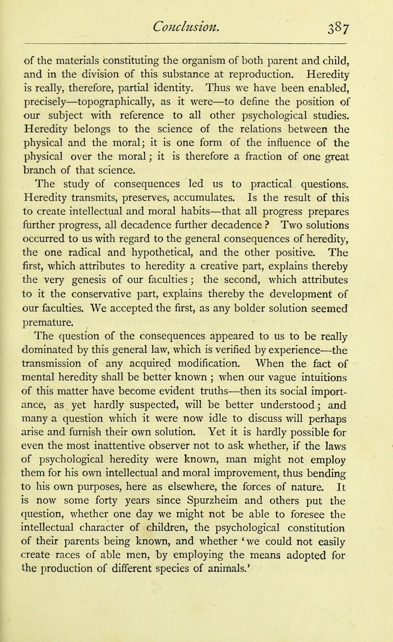 of the materials constituting the organism of both parent and child, and in the division of this substance at reproduction. Heredity is really, therefore, partial identity. Thus we have been enabled, precisely—topographically, as it were—to define the position of our subject with reference to all other psychological studies. Heredity belongs to the science of the relations between the physical and the moral; it is one form of the influence of the physical over the moral; it is therefore a fraction of one great branch of that science. The study of consequences led us to practical questions. Heredity transmits, preserves, accumulates. Is the result of this to create intellectual and moral habits—that all progress prepares fiirther progress, all decadence further decadence ? Two solutions occurred to us with regard to the general consequences of heredity, the one radical and hypothetical, and the other positive. The first, which attributes to heredity a creative part, explains thereby the very genesis of our faculties; the second, which attributes to it the conservative part, explains thereby the development of our faculties. We accepted the first, as any bolder solution seemed premature. The question of the consequences appeared to us to be really dominated by this general law, which is verified by experience—the transmission of any acquired modification. When the fact of mental heredity shall be better known ; when our vague intuitions of this matter have become evident truths—then its social import- ance, as yet hardly suspected, will be better understood; and many a question which it were now idle to discuss will perhaps arise and furnish their own solution. Yet it is hardly possible for even the most inattentive observer not to ask whether, if the laws of psychological heredity were known, man might not employ them for his own intellectual and moral improvement, thus bending to his own purposes, here as elsewhere, the forces of nature. It is now some forty years since Spurzheim and others put the question, whether one day we might not be able to foresee the intellectual character of children, the psychological constitution of their parents being known, and whether ‘we could not easily create races of able men, by employing the means adopted for the production of different species of animals.’