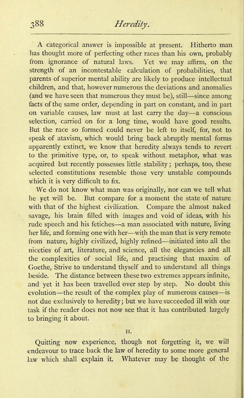 A categorical answer is impossible at present. Hitherto man has thought more of perfecting other races than his own, probably from ignorance of natural laws. Yet we may affirm, on the strength of an incontestable calculation of probabilities, that parents of superior mental ability are likely to produce intellectual children, and that, however numerous the deviations and anomalies (and we have seen that numerous they must be), still—since among facts of the same order, depending in part on constant, and in part on variable causes, law must at last carry the day—a conscious selection, carried on for a long time, would have good results. But the race so formed could never be left to itself, for, not to speak of atavism, which would bring back abruptly mental forms apparently extinct, we know that heredity always tends to revert to the primitive type, or, to speak without metaphor, what was acquired but recently possesses little stability; perhaps, too, these selected constitutions resemble those very unstable compounds which it is very difficult to fix. We do not know what man was originally, nor can we tell what he yet will be. But compare for a moment the state of nature with that of the highest civilization. Compare the almost naked savage, his brain filled with images and void of ideas, with his rude speech and his fetiches—a man associated with nature, living her life, and forming one with her—with the man that is very remote from nature, highly civilized, highly refined—initiated into all the niceties of art, literature, and science, all the elegancies and all the complexities of social life, and practising that maxim of Goethe, Strive to understand thyself and to understand all things beside. The distance between these two extremes appears infinite, and yet it has been travelled over step by step. No doubt this evolution—the result of the complex play of numerous causes—is not due exclusively to heredity; but we have succeeded ill with our task if the reader does not now see that it has contributed largely to bringing it about. ii. Quitting now experience, though not forgetting it, we will endeavour to trace back the law of heredity to some more general law which shall explain it. Whatever may be thought of the