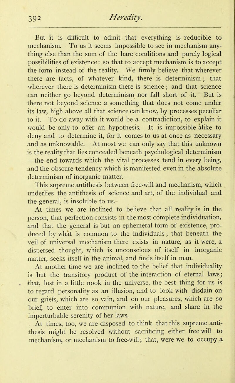 But it is difficult to admit that everything is reducible to mechanism. To us it seems impossible to see in mechanism any- thing else than the sum of the bare conditions and purely logical possibilities of existence: so that to accept mechanism is to accept the form instead of the reality. We firmly believe that wherever there are facts, of whatever kind, there is determinism; that wherever there is determinism there is science; and that science can neither go beyond determinism nor fall short of it. But is there not beyond science a something that does not come under its law, high above all that science can know, by processes peculiar to it. To do away with it would be a contradiction, to explain it would be only to offer an hypothesis. It is impossible alike to deny and to determine it, for it comes to us at once as necessary and as unknowable. At most we can only say that this unknown is the reality that lies concealed beneath psychological determinism —the end towards which the vital processes tend in every being, and the obscure 'tendency which is manifested even in the absolute determinism of inorganic matter. This supreme antithesis between free-will and mechanism, which underlies the antithesis of science and art, of the individual and the general, is insoluble to us. At times we are inclined to believe that all reality is in the person, that perfection consists in the most complete individuation, and that the general is but an ephemeral form of existence, pro- duced by what is common to the individuals; that beneath the veil of universal mechanism there exists in nature, as it were, a dispersed thought, which is unconscious of itself in inorganic matter, seeks itself in the animal, and finds itself in man. At another time we are inclined to the belief that individuality is but the transitory product of the interaction of eternal laws; that, lost in a little nook in the universe, the best thing for us is to regard personality as an illusion, and to look with disdain on our griefs, which are so vain, and on our pleasures, which are so brief, to enter into communion with nature, and share in the imperturbable serenity of her laws. At times, too, we are disposed to think that this supreme anti- thesis might be resolved without sacrificing either free-will to mechanism, or mechanism to free-will; that, were we to occupy a