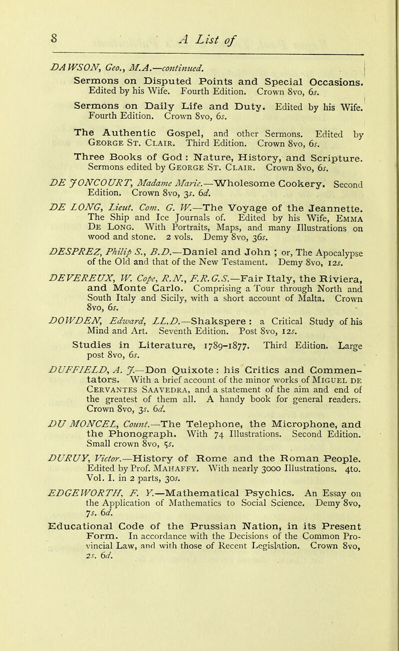 DAWSON, Geo., At.A.—continued. Sermons on Disputed Points and Special Occasions. Edited by his Wife. Fourth Edition. Crown 8vo, 6s. Sermons on Daily Life and Duty. Edited by his Wife. Fourth Edition. Crown 8vo, 6s. The Authentic Gospel, and other Sermons. Edited by George St. Clair. Third Edition. Crown 8vo, 6s. Three Books of God: Nature, History, and Scripture. Sermons edited by George St. Clair. Crown 8vo, 6s. DE JONCOURT, Madame Marie.—Wholesome Cookery. Second Edition. Crown 8vo, 3-r. 6d. DE LONG, Lieut. Com. G. W.—The Voyage of the Jeannette. The Ship and Ice Journals of. Edited by his Wife, Emma De Long. With Portraits, Maps, and many Illustrations on wood and stone. 2 vols. Demy 8vo, 36J. DESPREZ, Philip S., B.D.—Daniel and John ; or, The Apocalypse of the Old and that of the New Testament. Demy 8vo, 12s. DEVEREUX, W. Cope, R.N., F.R.G.S.—Fair Italy, the Riviera, and Monte Carlo. Comprising a Tour through North and South Italy and Sicily, with a short account of Malta. Crown 8vo, 6s. DOWDEN, Edward, LL.D.—Shakspere : a Critical Study of his Mind and Art. Seventh Edition. Post 8vo, 12s. Studies in Literature, 1789-1877. Third Edition. Large post 8vo, 6s. DUFFLELD, A. J— Don Quixote : his Critics and Commen- tators. With a brief account of the minor works of Miguel de Cervantes Saavedra, and a statement of the aim and end of the greatest of them all. A handy book for general readers. Crown 8vo, 3J. 6d. DU MONCEL, Count.—-The Telephone, the Microphone, and the Phonograph. With 74 Illustrations. Second Edition. Small crown 8vo, 'Jr. DURUY, Victor.—History of Rome and the Roman People. Edited by Prof. Mahaffy. With nearly 3000 Illustrations. 4to. Vol. I. in 2 parts, 30A EDGEWORTH, F. Y.—Mathematical Psychics. An Essay on the Application of Mathematics to Social Science. Demy 8vo, 7 s. 6d. Educational Code of the Prussian Nation, in its Present Form. In accordance with the Decisions of the Common Pro- vincial Law, and with those of Recent Legislation. Crown 8vo, 2s. 6d.