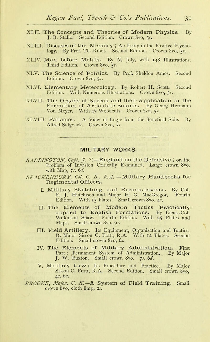 XLII. The Concepts and Theories of Modern Physics. By J. B. Stallo. Second Edition. Crown 8vo, 5r. XLIII. Diseases of the Memory ; An Essay in the Positive Psycho- logy. By Prof. Th. Ribot. Second Edition. Crown 8vo, $s. XLIV. Man before Metals. By N. Joly, with 148 Illustrations. Third Edition. Crown 8vo, $s. XLV. The Science of Politics. By Prof. Sheldon Amos. Second Edition. Crown 8vo, 55. XLVI. Elementary Meteorology. By Robert H. Scott, Second Edition. With Numerous Illustrations. Crown 8vo, 5j. XLVII. The Organs of Speech and their Application in the Formation of Articulate Sounds. By Georg Hermann Von Meyer. With 47 Woodcuts. Crown 8vo, Sr. XLVIII. Fallacies. A View of Logic from the Practical Side. By Alfred Sidgwick. Crown 8vo, 5r. MILITARY WORKS. BARRINGTON\ Capt. J. T.—England on the Defensive ; or, the Problem of Invasion Critically Examined. Large crown 8vo, with Map, 7s. 6d. BRACKENS UR Y, Col. C. B., R.A. — Military Handbooks for Regimental Officers. I. Military Sketching and Reconnaissance. By Col. F. J. Hutchison and Major H. G. MacGregor. Fourth Edition. With 15 Plates. Small crown 8vo, 4r. II. The Elements of Modern Tactics Practically applied to English Formations. By Lieut.-Col. Wilkinson Shaw. Fourth Edition. With 25 Plates and Maps. Small crown 8vo, 9r. III. Field Artillery. Its Equipment, Organization and Tactics. By Major Sisson C. Pratt, R.A. With 12 Plates. Second Edition. Small crown 8vo, 6s. IV. The Elements of Military Administration. First Part: Permanent System of Administration. By Major J. W. Buxton. Small crown 8vo. 7.?. 6d. V. Military Law: Its Procedure and Practice. By Major Sisson C. Prait, R.A. Second Edition. Small crown 8vo, 45. 6d. BROOKE, Major, C. K.~A System of Field Training. Small crown 8vo, cloth limp, 2s.