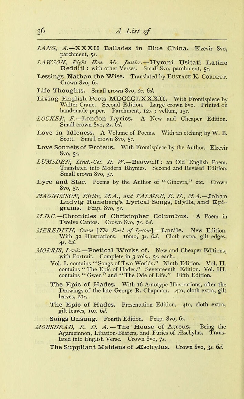 LANG, A.—XXXII Ballades in Blue China. Elzevir 8vo, parchment, Sr. LAWSON, Right Hon. Mr. Justice.—Hymni Usitati Latine Redditi : with other Verses. Small 8vo, parchment, 5r. Lessings Nathan the Wise. Translated by Eustace K. Corbett. Crown 8vo, 6r. Life Thoughts. Small crown 8vo, is. 6d. Living English Poets MDCCCLXXXII. With Frontispiece by Walter Crane. Second Edition. Large crown 8vo. Printed on hand-made paper. Parchment, ns. ; vellum, 15*. LOCKER, F.—London Lyrics. A New and Cheaper Edition. Small crown 8vo, is. 6d. Love in Idleness. A Volume of Poems. With an etching by W. B. Scott. Small crown 8vo, Sr. Love Sonnets of Proteus. With Frontispiece by the Author. Elzevir 8vo, 5r. LUMSDEN, Lieut.-Col. H. W.—Beowulf: an Old English Poem. Translated into Modern Rhymes. Second and Revised Edition. Small crown 8vo, 5r. Lyre and Star. Poems by the Author of “Ginevra,” etc. Crown 8vo, 5r. MAGNUSSON, Eirikr, M.A., and PALMER, E. H, M.A.—Johan Ludvig Runeberg’s Lyrical Songs, Idylls, and Epi- grams. Fcap. 8vo, Sr. M.D.C.—Chronicles of Christopher Columbus. A Poem in Twelve Cantos. Crown 8vo, Js. 6d. MEREDITH, Owen [The Earl of Lytton\.—Lucile. New Edition. With 32 Illustrations. l6mo, 3r. 6d. Cloth extra, gilt edges, 4s. 6d. MORRIS, Lewis.—Poetical Works of. New and Cheaper Editions, with Portrait. Complete in 3 vols., 5r. each. Vol. I. contains “Songs of Two Worlds.” Ninth Edition. Vol. II. contains “ The Epic of Hades.” Seventeenth Edition. Vol. III. contains “ Gwen ” and “ The Ode of Life.” Fifth Edition. The Epic of Hades. With 16 Autotype Illustrations, after the Drawings of the late George R. Chapman. 4to, cloth extra, gilt leaves, 2ir. The Epic of Hades. Presentation Edition. 4to, cloth extra, gilt leaves, ior. 6d. Songs Unsung. Fourth Edition. Fcap. 8vo, 6r. MORSHEAD, E. D. A. — The House of Atreus. Being the Agamemnon, Libation-Bearers, and Furies of Aischylus. Trans- lated into English Verse. Crown 8vo, 7r. The Suppliant Maidens of ^Eschylus. Crown 8vo, 3-f. 6d.