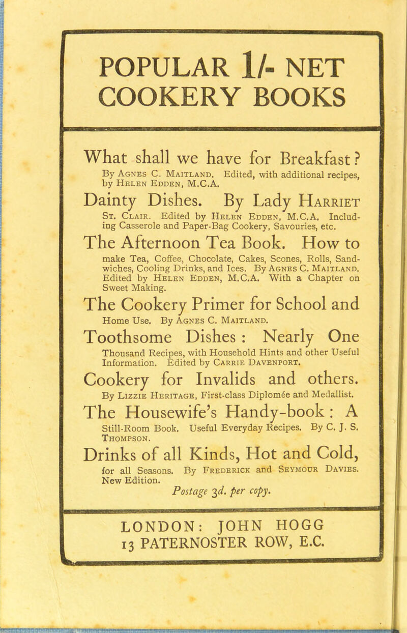 POPULAR 1/- NET COOKERY BOOKS What shall we have for Breakfast ? By Agnes C. Maitland. Edited, with additional recipes, by Helen Edden, M.C.A. Dainty Dishes. By Lady Harriet St. Clair. Edited by Helen Edden, M.C.A. Includ- ing Casserole and Paper-Bag Cookery, Savouries, etc. The Afternoon Tea Book. How to make Tea, Coffee, Chocolate, Cakes, Scones, Rolls, Sand- wiches, Cooling Drinks, and Ices. By Agnes C. Maitland. Edited by Helen Edden, M.C.A. With a Chapter on Sweet Making. The Cookery Primer for School and Home Use. By Agnes C. Maitland. Toothsome Dishes : Nearly One Thousand Recipes, with Household Hints and other Useful Information. Edited by Carrie Davenport. Cookery for Invalids and others. By Lizzie Heritage, First-class Diplomee and Medallist. The Housewife’s Handy-book : A Still-Room Book. Useful Everyday Recipes. By C. J. S. Thompson. Drinks of all Kinds, Hot and Cold, for all Seasons. By Frederick and Seymour Davies. New Edition. Postage 3d. per copy. LONDON: JOHN HOGG 13 PATERNOSTER ROW, E.C.