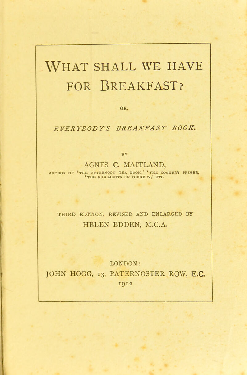 What shall we have for Breakfast? OR, EVERYBODY'S BREAKFAST BOOK. BY AGNES C. MAITLAND, AUTHOR OF ‘THE AFTERNOON TEA BOOK,’ ‘ THE COOKERY PRIMER, ‘THE RUDIMENTS OF COOKERY,’ ETC. THIRD EDITION, REVISED AND ENLARGED BY HELEN EDDEN, M.C.A. LONDON: JOHN HOGG, 13, PATERNOSTER ROW, E.C. 1912