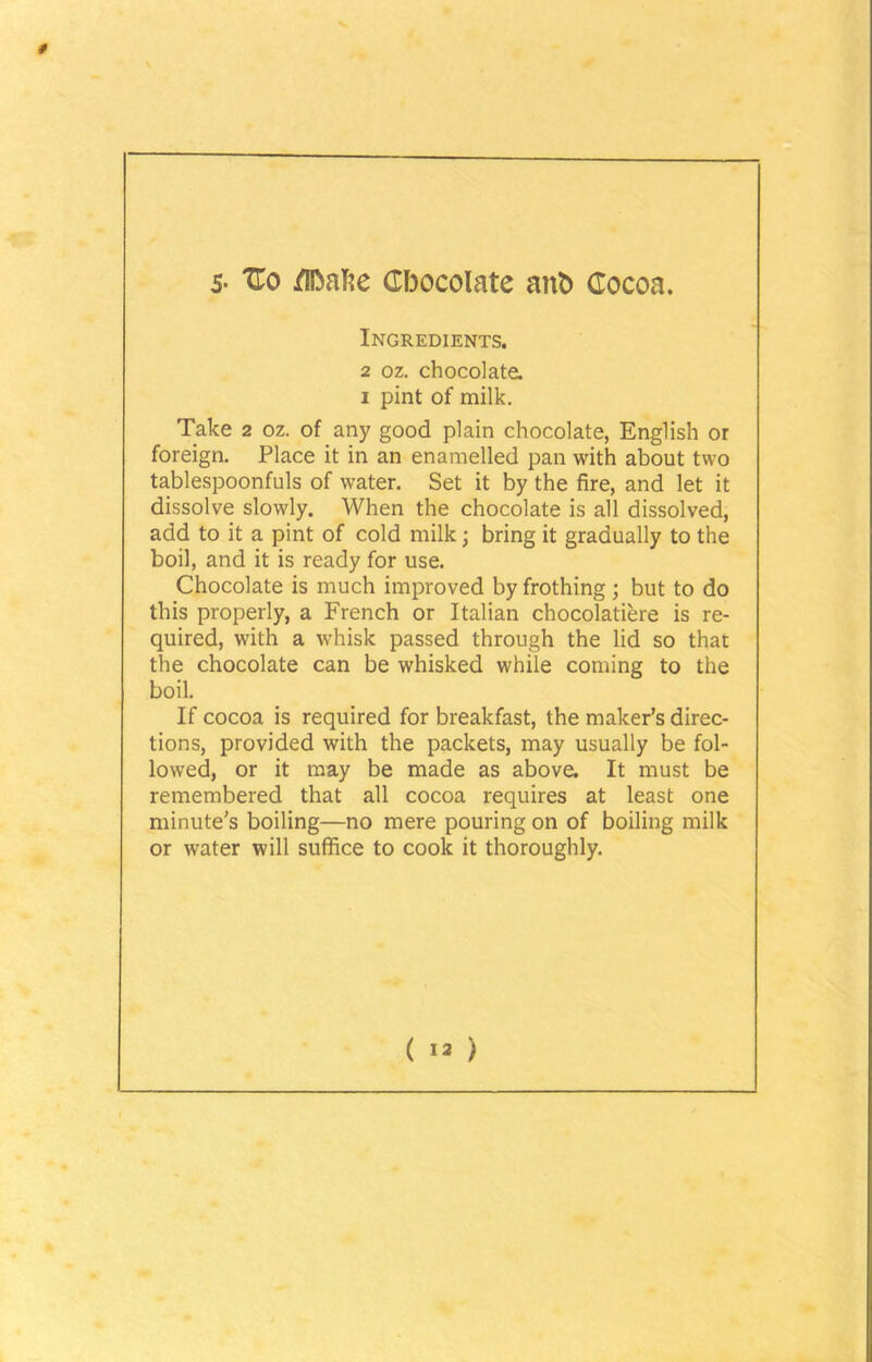 s- 'Co /ifoaTie Gfoocolate ant) Cocoa. Ingredients. 2 oz. chocolate. i pint of milk. Take 2 oz. of any good plain chocolate, English or foreign. Place it in an enamelled pan with about two tablespoonfuls of water. Set it by the fire, and let it dissolve slowly. When the chocolate is all dissolved, add to it a pint of cold milk; bring it gradually to the boil, and it is ready for use. Chocolate is much improved by frothing; but to do this properly, a French or Italian chocolatiere is re- quired, with a whisk passed through the lid so that the chocolate can be whisked while coming to the boil. If cocoa is required for breakfast, the maker’s direc- tions, provided with the packets, may usually be fol- lowed, or it may be made as above. It must be remembered that all cocoa requires at least one minute’s boiling—no mere pouring on of boiling milk or water will suffice to cook it thoroughly.