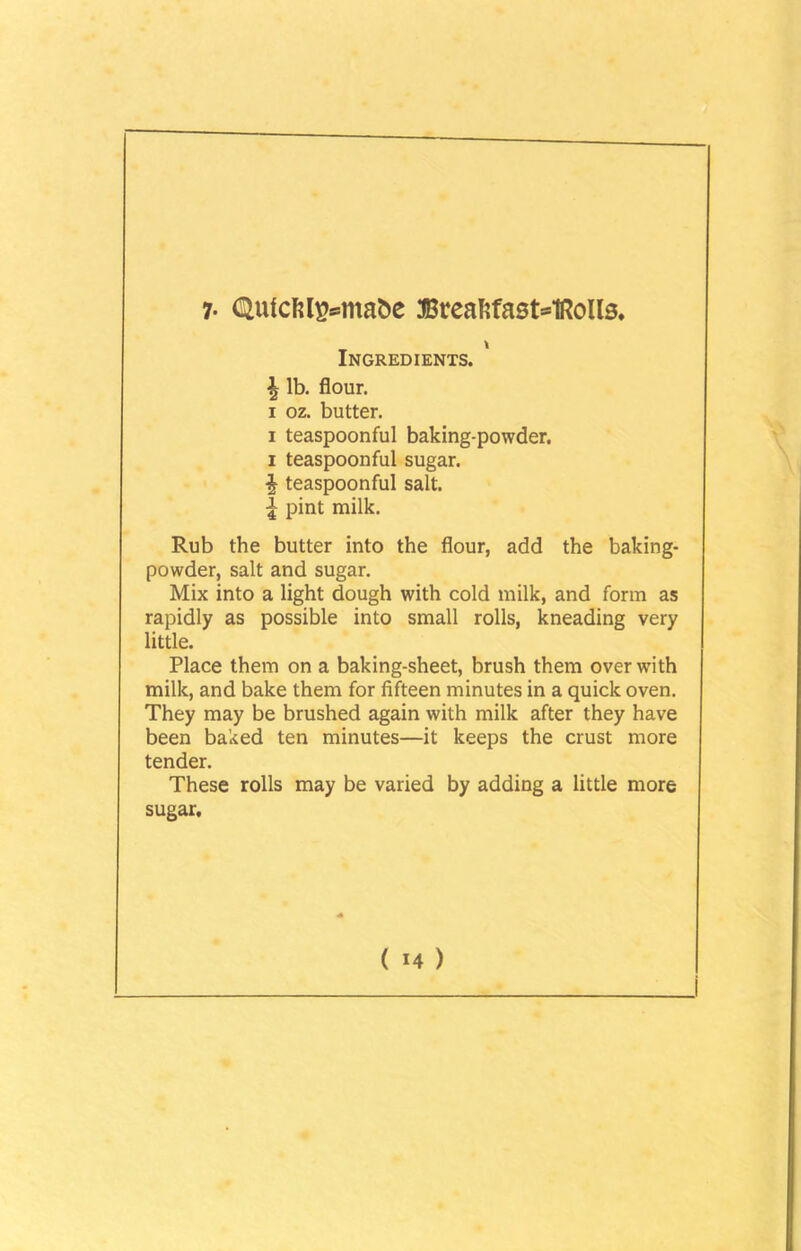 7- QufcM^ntafce Breaftfast=1Rolls, \ Ingredients. \ lb. flour, i oz. butter. i teaspoonful baking-powder, i teaspoonful sugar. \ teaspoonful salt. £ pint milk. Rub the butter into the flour, add the baking- powder, salt and sugar. Mix into a light dough with cold milk, and form as rapidly as possible into small rolls, kneading very little. Place them on a baking-sheet, brush them over with milk, and bake them for fifteen minutes in a quick oven. They may be brushed again with milk after they have been baked ten minutes—it keeps the crust more tender. These rolls may be varied by adding a little more sugar.