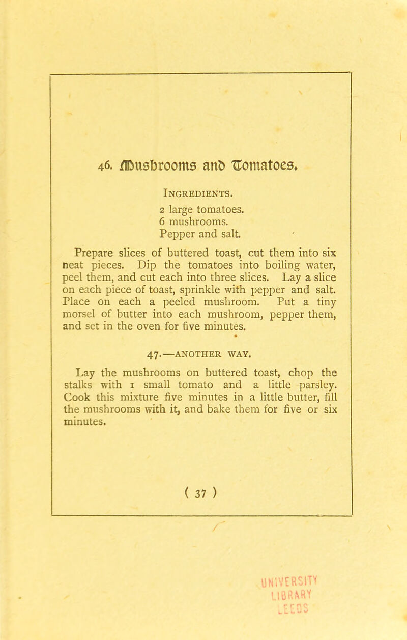 46. /UMisfDrooms ant> tomatoes. Ingredients. 2 large tomatoes. 6 mushrooms. Pepper and salt. Prepare slices of buttered toast, cut them into six neat pieces. Dip the tomatoes into boiling water, peel them, and cut each into three slices. Lay a slice on each piece of toast, sprinkle with pepper and salt. Place on each a peeled mushroom. Put a tiny morsel of butter into each mushroom, pepper them, and set in the oven for five minutes. 47.—ANOTHER WAY. Lay the mushrooms on buttered toast, chop the stalks with 1 small tomato and a little parsley. Cook this mixture five minutes in a little butter, fill the mushrooms with it, and bake them for five or six minutes. ( 37 ) UNIVERSITY library