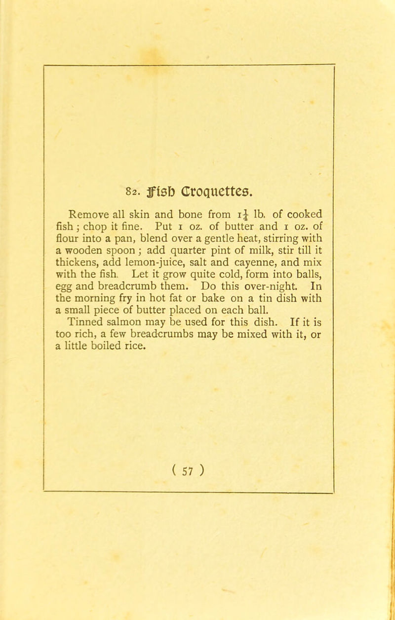 82. ffsfo Croquettes. Remove all skin and bone from lb. of cooked fish ; chop it fine. Put i oz. of butter and i oz. of flour into a pan, blend over a gentle heat, stirring with a wooden spoon ; add quarter pint of milk, stir till it thickens, add lemon-juice, salt and cayenne, and mix with the fish. Let it grow quite cold, form into balls, egg and breadcrumb them. Do this over-night. In the morning fry in hot fat or bake on a tin dish with a small piece of butter placed on each ball. Tinned salmon may be used for this dish. If it is too rich, a few breadcrumbs may be mixed with it, or a little boiled rice.