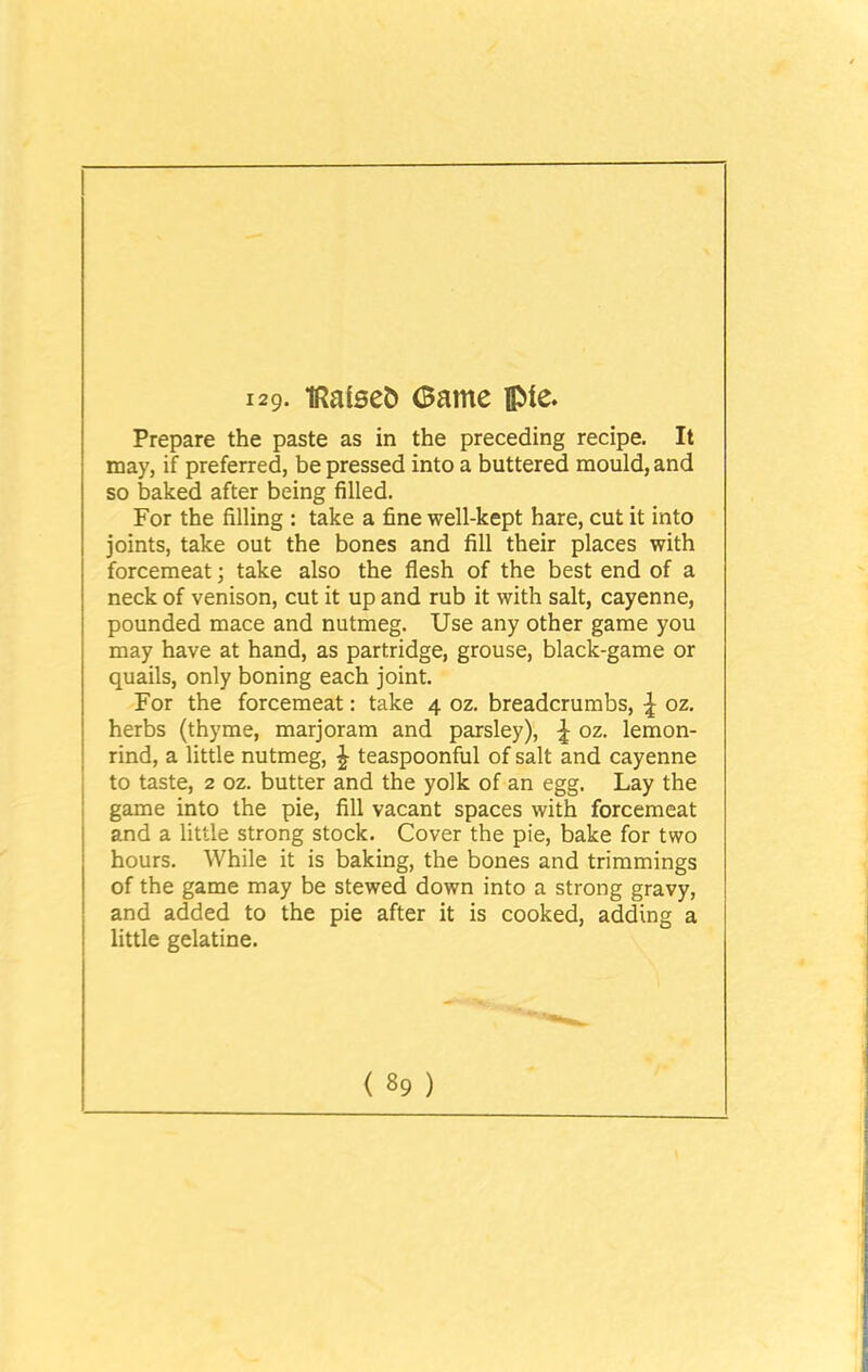 Prepare the paste as in the preceding recipe. It may, if preferred, be pressed into a buttered mould, and so baked after being filled. For the filling : take a fine well-kept hare, cut it into joints, take out the bones and fill their places with forcemeat; take also the flesh of the best end of a neck of venison, cut it up and rub it with salt, cayenne, pounded mace and nutmeg. Use any other game you may have at hand, as partridge, grouse, black-game or quails, only boning each joint. For the forcemeat: take 4 oz. breadcrumbs, \ oz. herbs (thyme, marjoram and parsley), ^ oz. lemon- rind, a little nutmeg, £ teaspoonful of salt and cayenne to taste, 2 oz. butter and the yolk of an egg. Lay the game into the pie, fill vacant spaces with forcemeat and a little strong stock. Cover the pie, bake for two hours. While it is baking, the bones and trimmings of the game may be stewed down into a strong gravy, and added to the pie after it is cooked, adding a little gelatine.