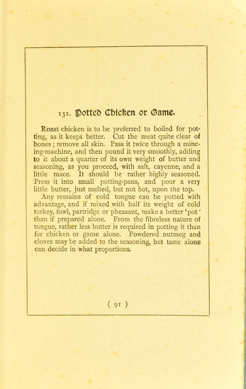 Roast chicken is to be preferred to boiled for pot- ting, as it keeps better. Cut the meat quite clear of bones; remove all skin. Pass it twice through a minc- ing-machine, and then pound it very smoothly, adding to it about a quarter of its own weight of butter and seasoning, as you proceed, with salt, cayenne, and a little mace. It should be rather highly seasoned. Press it into small potting-pans, and pour a very little butter, just melted, but not hot, upon the top. Any remains of cold tongue can be potted with advantage, and if mixed with half its weight of cold turkey, fowl, partridge or pheasant, make a better ‘pot' than if prepared alone. From the fibreless nature of tongue, rather less butter is required in potting it than for chicken or game alone. Powdered nutmeg and cloves may be added to the seasoning, but taste alone can decide in what proportions.