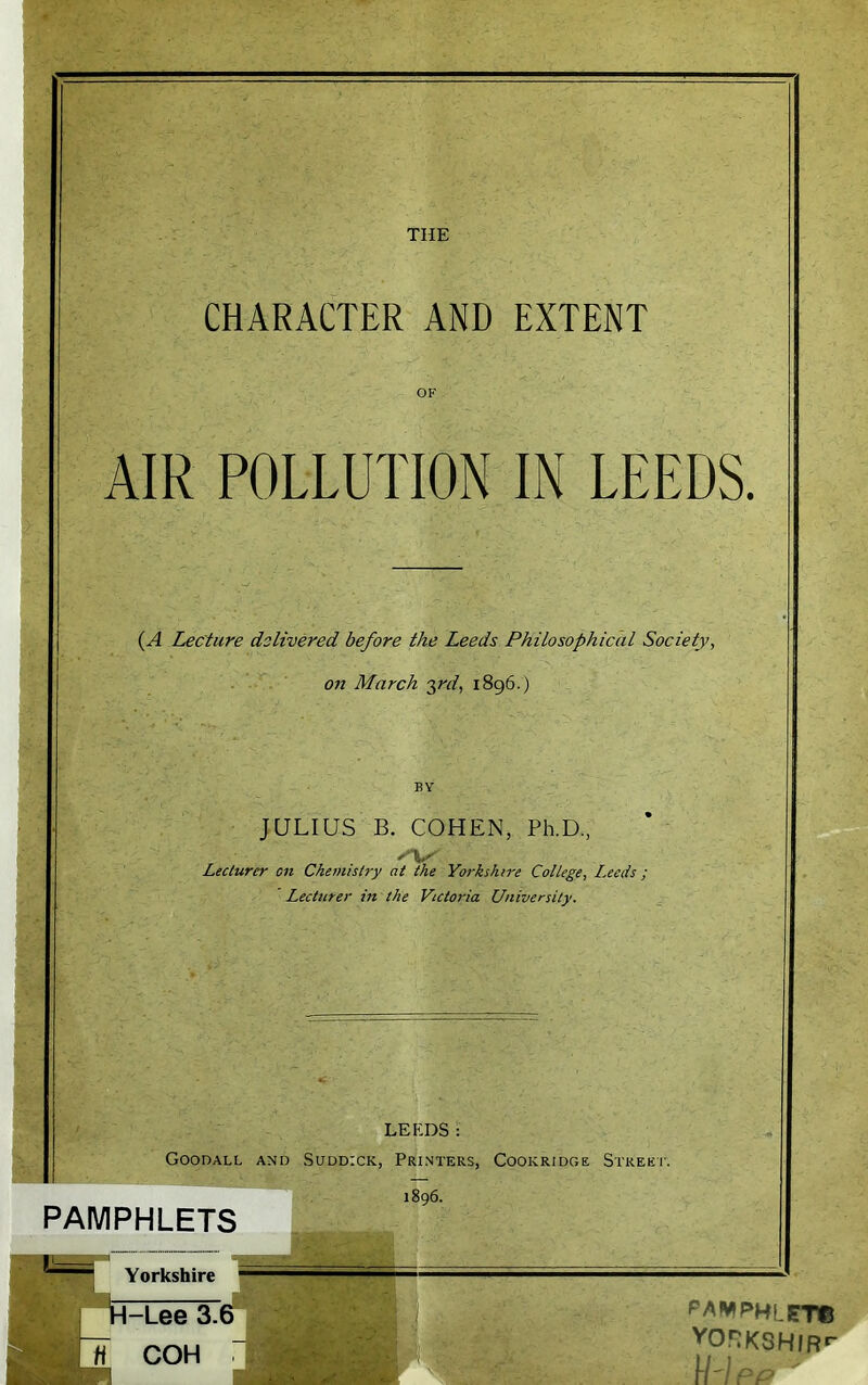 CHARACTER AND EXTENT OF AIR POLLUTION IN LEEDS. (A Lecture delivered before the Leeds Philosophical Society, on March 3rd, 1896.) BY JULIUS B. COHEN, Ph.D, Lecturer on Chemistry at the Yorkshire College, Leeds ; Lecturer in the Victoria University. LEEDS: Goodall and Suddick, Printers, Cookridge Street. PAMPHLETS 1896. PAWPHLET© vor:KSH/Rf-