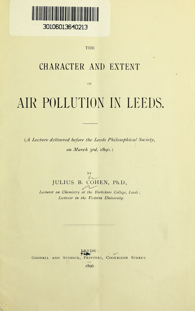 30106013640213 THE CHARACTER AND EXTENT OF AIR POLLUTION IN LEEDS. (A Lecture delivered before the Leeds Philosophical Society, on March 3rd, 1896.) JULIUS B. COHEN, Ph.D, Lecturer on Chemistry at the Yorkshire College, Leeds ; Lecturer in the Victoria University. Goodall and SUDDICK, HEEDS : Printers, Cookridge Street. 1896.