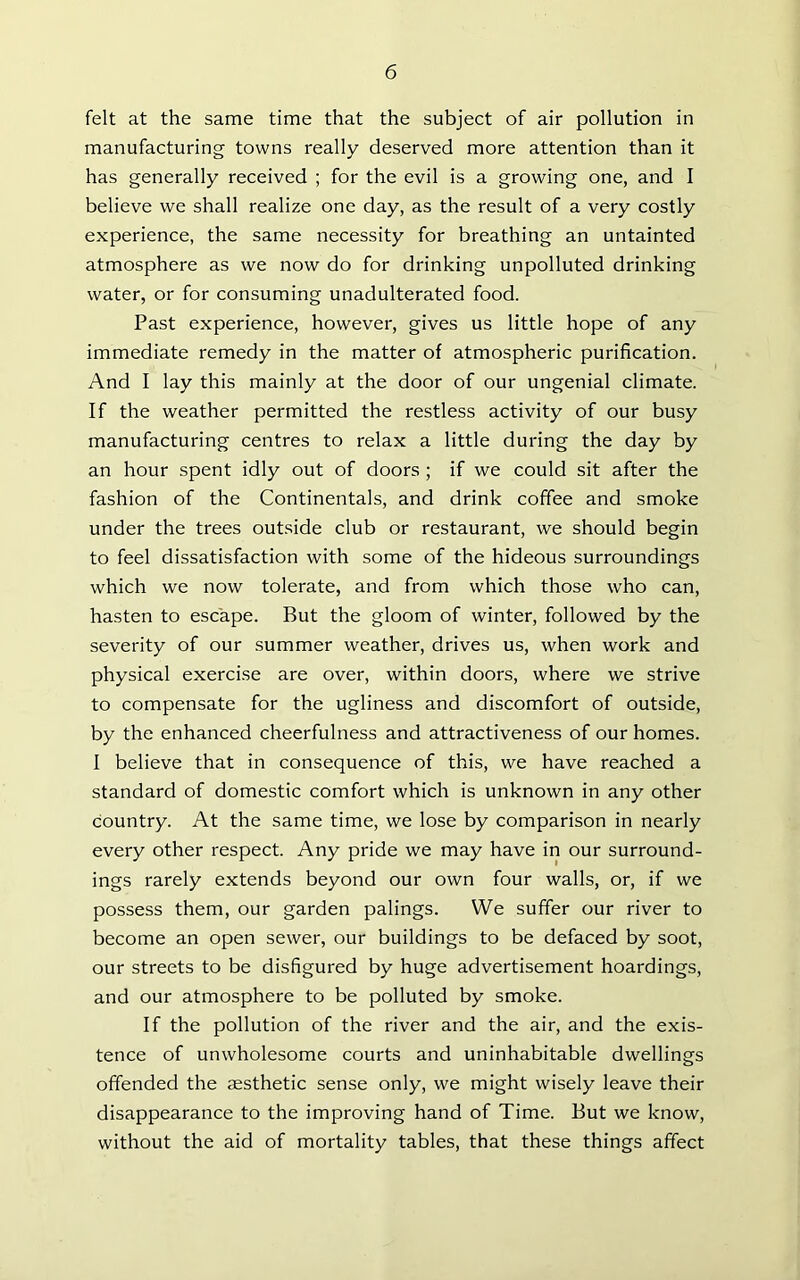 felt at the same time that the subject of air pollution in manufacturing towns really deserved more attention than it has generally received ; for the evil is a growing one, and I believe we shall realize one day, as the result of a very costly experience, the same necessity for breathing an untainted atmosphere as we now do for drinking unpolluted drinking water, or for consuming unadulterated food. Past experience, however, gives us little hope of any immediate remedy in the matter of atmospheric purification. And I lay this mainly at the door of our ungenial climate. If the weather permitted the restless activity of our busy manufacturing centres to relax a little during the day by an hour spent idly out of doors ; if we could sit after the fashion of the Continentals, and drink coffee and smoke under the trees outside club or restaurant, we should begin to feel dissatisfaction with some of the hideous surroundings which we now tolerate, and from which those wTho can, hasten to escape. But the gloom of winter, followed by the severity of our summer weather, drives us, when work and physical exercise are over, within doors, where we strive to compensate for the ugliness and discomfort of outside, by the enhanced cheerfulness and attractiveness of our homes. I believe that in consequence of this, we have reached a standard of domestic comfort which is unknown in any other country. At the same time, we lose by comparison in nearly every other respect. Any pride we may have in our surround- ings rarely extends beyond our own four walls, or, if we possess them, our garden palings. We suffer our river to become an open sewer, our buildings to be defaced by soot, our streets to be disfigured by huge advertisement hoardings, and our atmosphere to be polluted by smoke. If the pollution of the river and the air, and the exis- tence of unwholesome courts and uninhabitable dwellings offended the aesthetic sense only, we might wisely leave their disappearance to the improving hand of Time. But we know, without the aid of mortality tables, that these things affect