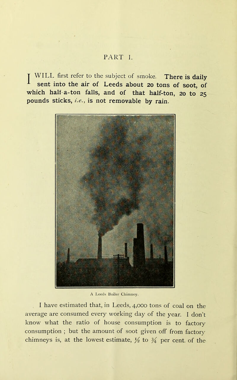 T WILL first refer to the subject of smoke. There is daily sent into the air of Leeds about 20 tons of soot, of which half-a-ton falls, and of that half-ton, 20 to 25 pounds sticks, i.e., is not removable by rain. A Leeds Boiler Chimney. I have estimated that, in Leeds, 4,000 tons of coal on the average are consumed every working day of the year. I don’t know what the ratio of house consumption is to factory consumption ; but the amount of soot given off from factorv chimneys is, at the lowest estimate, ^ to ^ per cent, of the