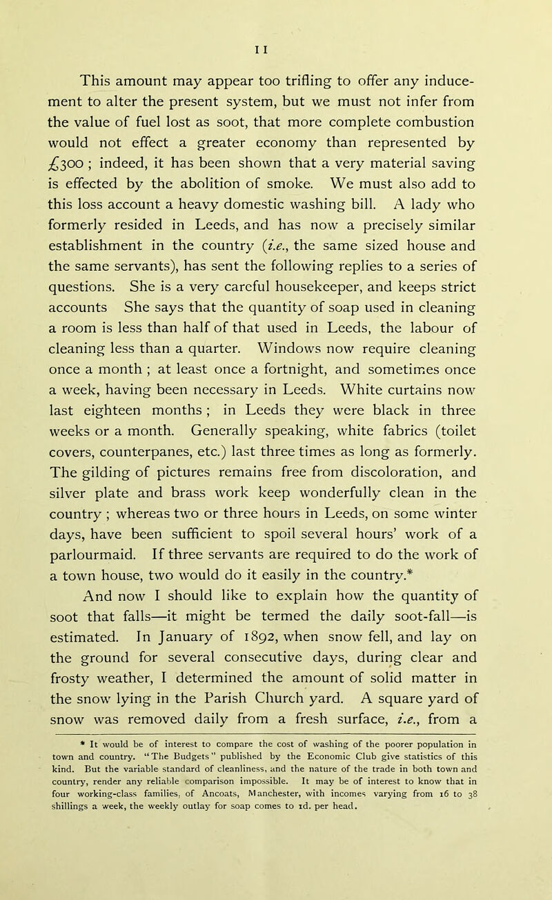This amount may appear too trifling to offer any induce- ment to alter the present system, but we must not infer from the value of fuel lost as soot, that more complete combustion would not effect a greater economy than represented by ^300 ; indeed, it has been shown that a very material saving is effected by the abolition of smoke. We must also add to this loss account a heavy domestic washing bill. A lady who formerly resided in Leeds, and has now a precisely similar establishment in the country {i.e., the same sized house and the same servants), has sent the following replies to a series of questions. She is a very careful housekeeper, and keeps strict accounts She says that the quantity of soap used in cleaning a room is less than half of that used in Leeds, the labour of cleaning less than a quarter. Windows now require cleaning once a month ; at least once a fortnight, and sometimes once a week, having been necessary in Leeds. White curtains now last eighteen months; in Leeds they were black in three weeks or a month. Generally speaking, white fabrics (toilet covers, counterpanes, etc.) last three times as long as formerly. The gilding of pictures remains free from discoloration, and silver plate and brass work keep wonderfully clean in the country ; whereas two or three hours in Leeds, on some winter days, have been sufficient to spoil several hours’ work of a parlourmaid. If three servants are required to do the work of a town house, two would do it easily in the country* And now I should like to explain how the quantity of soot that falls—it might be termed the daily soot-fall—is estimated. In January of 1892, when snow fell, and lay on the ground for several consecutive days, during clear and frosty weather, I determined the amount of solid matter in the snow lying in the Parish Church yard. A square yard of snow was removed daily from a fresh surface, i.e., from a * It would be of interest to compare the cost of washing of the poorer population in town and country. “The Budgets” published by the Economic Club give statistics of this kind. But the variable standard of cleanliness, and the nature of the trade in both town and country, render any reliable comparison impossible. It may be of interest to know that in four working-class families, of Ancoats, Manchester, with incomes varying from 16 to 38 shillings a week, the weekly outlay for soap comes to id. per head.