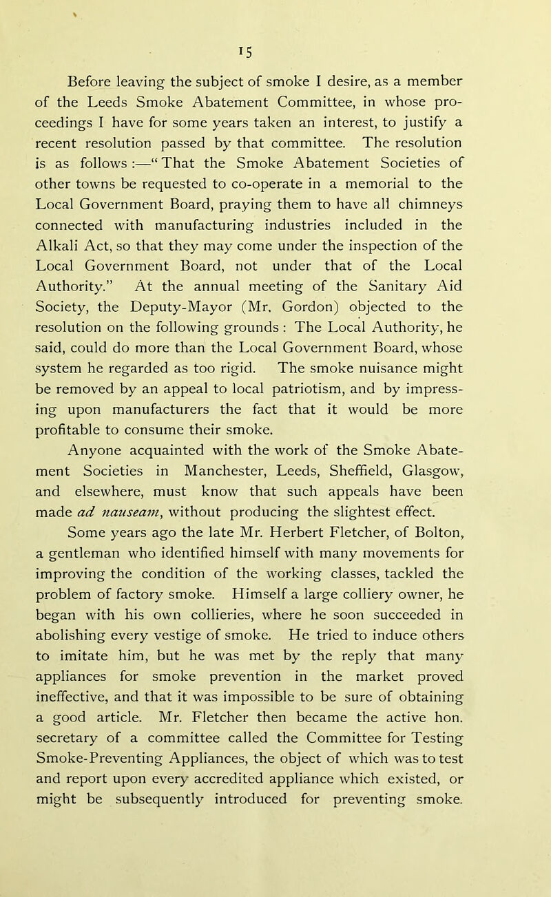 Before leaving the subject of smoke I desire, as a member of the Leeds Smoke Abatement Committee, in whose pro- ceedings I have for some years taken an interest, to justify a recent resolution passed by that committee. The resolution is as follows :—“ That the Smoke Abatement Societies of other towns be requested to co-operate in a memorial to the Local Government Board, praying them to have all chimneys connected with manufacturing industries included in the Alkali Act, so that they may come under the inspection of the Local Government Board, not under that of the Local Authority.” At the annual meeting of the Sanitary Aid Society, the Deputy-Mayor (Mr. Gordon) objected to the resolution on the following grounds : The Local Authority, he said, could do more than the Local Government Board, whose system he regarded as too rigid. The smoke nuisance might be removed by an appeal to local patriotism, and by impress- ing upon manufacturers the fact that it would be more profitable to consume their smoke. Anyone acquainted with the work of the Smoke Abate- ment Societies in Manchester, Leeds, Sheffield, Glasgow, and elsewhere, must know that such appeals have been made ad nauseam, without producing the slightest effect. Some years ago the late Mr. Herbert Fletcher, of Bolton, a gentleman who identified himself with many movements for improving the condition of the working classes, tackled the problem of factory smoke. Himself a large colliery owner, he began with his own collieries, where he soon succeeded in abolishing every vestige of smoke. He tried to induce others to imitate him, but he was met by the reply that many appliances for smoke prevention in the market proved ineffective, and that it was impossible to be sure of obtaining a good article. Mr. Fletcher then became the active hon. secretary of a committee called the Committee for Testing Smoke-Preventing Appliances, the object of which was to test and report upon every accredited appliance which existed, or might be subsequently introduced for preventing smoke.