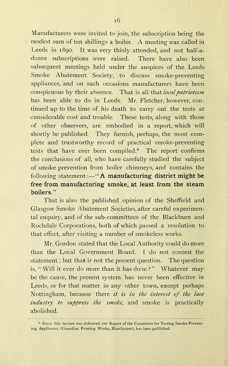 Manufacturers were invited to join, the subscription being the modest sum of ten shillings a boiler. A meeting was called in Leeds in 1890. It was very thinly attended, and not half-a- dozen subscriptions were raised. There have also been subsequent meetings held under the auspices of the Leeds Smoke Abatement Society, to discuss smoke-preventing appliances, and on such occasions manufacturers have been conspicuous by their absence. That is all that local patriotism has been able to do in Leeds. Mr. Fletcher, however, con- tinued up to the time of his death to carry out the tests at considerable cost and trouble. These tests, along with those of other observers, are embodied in a report, which will shortly be published. They furnish, perhaps, the most com- plete and trustworthy record of practical smoke-preventing tests that have ever been compiled.* The report confirms the conclusions of all, who have carefully studied the subject of smoke prevention from boiler chimneys, and contains the following statement:—“A manufacturing district might be free from manufacturing smoke, at least from the steam boilers.” That is also the published opinion of the Sheffield and Glasgow Smoke Abatement Societies, after careful experimen- tal enquiry, and of the sub-committees of the Blackburn and Rochdale Corporations, both of which passed a resolution to that effect, after visiting a number of smokeless works. Mr. Gordon stated that the Local Authority could do more than the Local Government Board. I do not contest the statement ; but that is not the present question. The question is, “ Will it ever do more than it has done ? ” Whatever may be the cause, the present system has never been effective in Leeds, or for that matter in any other town, except perhaps Nottingham, because there it is in the interest of the lace industry to suppress the smoke, and smoke is practically abolished. * Since this lecture was delivered, the Report of the Committee for Testing Smoke-Prevent- ing Appliances (Guardian Printing Works, Manchester), has been published.