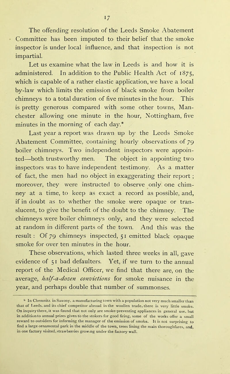 The offending resolution of the Leeds Smoke Abatement Committee has been imputed to their belief that the smoke inspector is under local influence, and that inspection is not impartial. Let us examine what the law in Leeds is and how it is administered. In addition to the Public Health Act of 1875, which is capable of a rather elastic application, we have a local by-law which limits the emission of black smoke from boiler chimneys to a total duration of five minutes in the hour. This is pretty generous compared with some other towns, Man- chester allowing one minute in the hour, Nottingham, five minutes in the morning of each day.* Last year a report was drawn up by the Leeds Smoke Abatement Committee, containing hourly observations of 79 boiler chimneys. Two independent inspectors were appoin- ted—both trustworthy men. The object in appointing two inspectors was to have independent testimony. As a matter of fact, the men had no object in exaggerating their report ; moreover, they were instructed to observe only one chim- ney at a time, to keep as exact a record as possible, and, if in doubt as to whether the smoke were opaque or tran- slucent, to give the benefit of the doubt to the chimney. The chimneys were boiler chimneys only, and they were selected at random in different parts of the town. And this was the result: Of 79 chimneys inspected, 51 emitted black opaque smoke for over ten minutes in the hour. These observations, which lasted three weeks in all, gave evidence of 51 bad defaulters. Yet, if we turn to the annual report of the Medical Officer, we find that there are, on the average, half-a-dozen convictions for smoke nuisance in the year, and perhaps double that number of summonses. * In Chemnitz, in Saxony, a manufacturing town with a population not very much smaller than that of Leeds, and its chief competitor abroad in the woollen trade, there is very little smoke. On inquiry there, it was found that not only are smoke-preventing appliances in general use, but in addition to annual prizes given to the stokers for good firing, some of the works offer a small reward to outsiders for informing the manager of the emission of smoke. It is not surprising to find a large ornamental park in the middle of the town, trees lining the main thoroughfares, and, in one factory visited, strawberries growing under the factory wall.