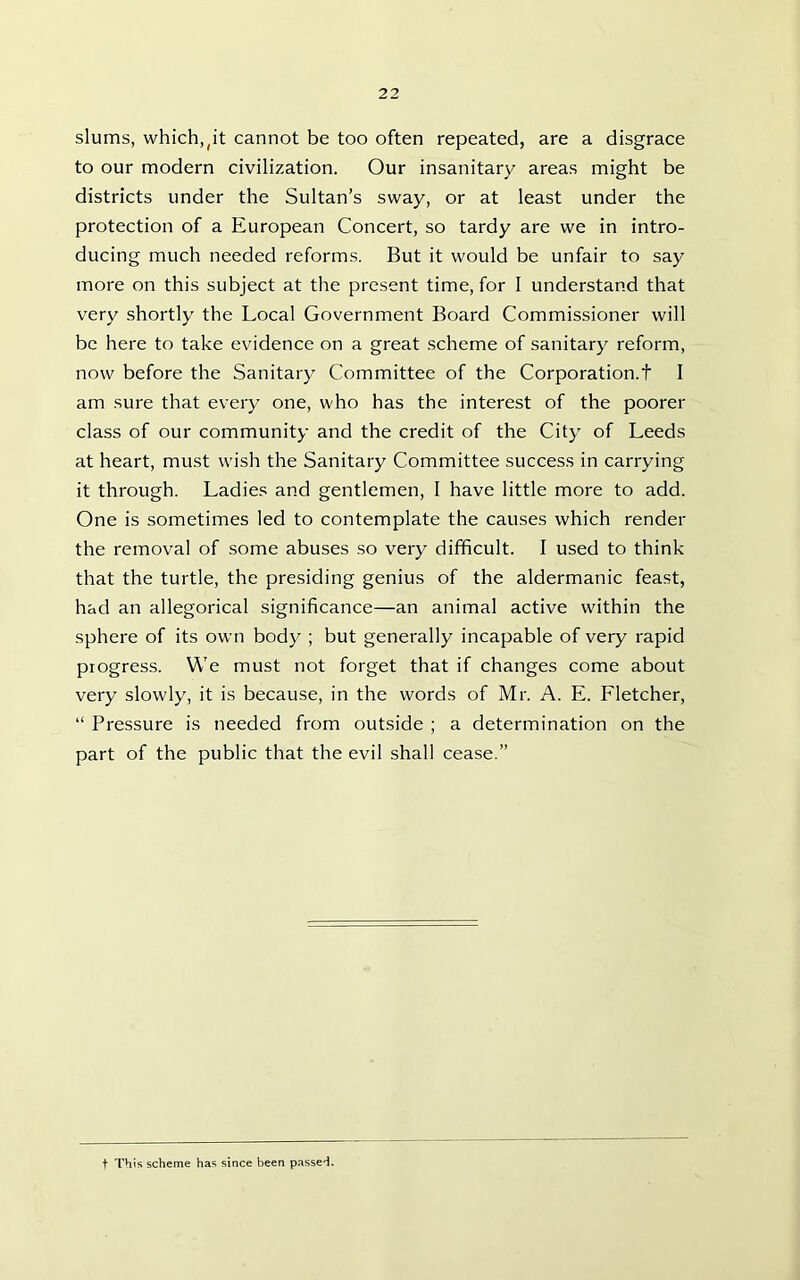 slums, which,(it cannot be too often repeated, are a disgrace to our modern civilization. Our insanitary areas might be districts under the Sultan’s sway, or at least under the protection of a European Concert, so tardy are we in intro- ducing much needed reforms. But it would be unfair to say more on this subject at the present time, for I understand that very shortly the Local Government Board Commissioner will be here to take evidence on a great scheme of sanitary reform, now before the Sanitary Committee of the Corporation.t I am sure that every one, who has the interest of the poorer class of our community and the credit of the City of Leeds at heart, must wish the Sanitary Committee success in carrying it through. Ladies and gentlemen, I have little more to add. One is sometimes led to contemplate the causes which render the removal of some abuses so very difficult. I used to think that the turtle, the presiding genius of the aldermanic feast, had an allegorical significance—an animal active within the sphere of its own body ; but generally incapable of very rapid progress. We must not forget that if changes come about very slowly, it is because, in the words of Mr. A. E. Lletcher, “ Pressure is needed from outside ; a determination on the part of the public that the evil shall cease.” t This scheme has since been passed.
