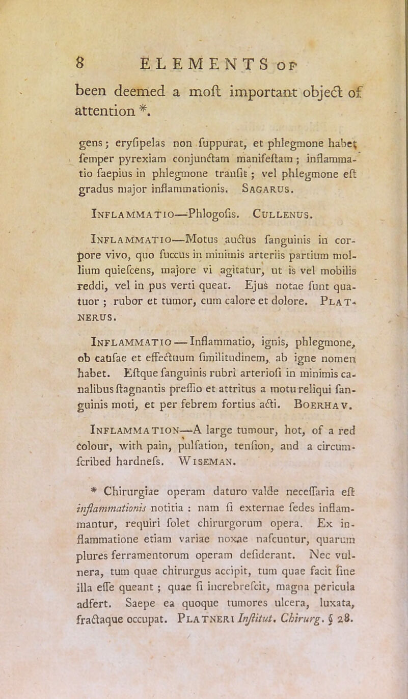 been deemed a mod important object of attention *. gens; eryfipelas non fuppurat, et phlegmone habei; Temper pyrexiam conjundam manifeftam ; inflamma- tio faepius in phlegmone tranfit ; vel phlegmone eft gradus major inflammationis. Sagarus. InFLAMMATIO—EhlogoflS. CtJLLENUS. Inflammatio—Motus audus fanguinis in cor- pore vivo, quo fuccus in minimis arteriis partium mol- lium quiefcens, majore vi agitatur, nt is vel mobilis reddi, vel in pus verti queat. Ejus notae funt qua- tuor ; rubor et tumor, cum calore et dolore. Plat- NERUS. Inflammatio — Inflammatio, ignis, phlegmone, ob catifae et effeduum fimilitudinem, ab igne nomen habet. Eftque fanguinis rubri arteriofi in minimis ca- nalibusftagnantis preflio et attritus a motureliqui fan- guinis mod, et per febrem fortius adi. Boerhav. Inflammation—A large tumour, hot, of a red Colour, with pain, pulfation, tenfion, and a circum- fcribed hardnefs. Wiseman. # Chirurgiae operam daturo valde neceflaria eft inflammationis notitia : nam fi externae fedes inflam- mantur, requiri folet chirurgorum opera. Ex in- flammatione etiam variae noxae nafcuntur, quarum plures ferramentorum operam defiderant. Nec vul- nera, turn quae chirurgus accipit, turn quae facit fine ilia efle queant ; quae fi iucrebrefcit, magna pericula adfert. Saepe ea quoque tumores ulcera, Iuxata, fradaque occupat. Platneri Inflitut. Chirurg. § 28.