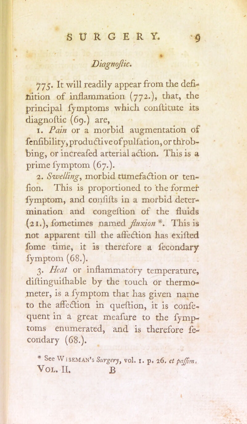 Diagnojlic. 775. It will readily appear from the defi- nition of inflammation (772.), that, the principal fymptoms which conllitute its diagnoftic (69.) are, 1. Pam or a morbid augmentation of fenfibility, produdti ve of puliation, or throb- bing, or increafed arterial action. This is a prime fymptom (67.). 2. Swellmg, morbid tUmefadtion or ten- fion. This is proportioned to the former fymptom, and confilts in a morbid deter- mination and congeftion of the fluids (21.), fometimes named fluxioji *. This is not apparent till the affedtion has exified fome time, it is therefore a fecondary fymptom (68.). 3. Heat or inflammatory temperature, diflinguilhable by the touch or thermo- meter, is a fymptom that has given name to the affedtion in queftion, it is confe- quent in a great meafure to the fymp- toms enumerated, and is therefore fe- condary (68.). * See Wiseman’s Surgery, vol. 1. p, 26. etpnjjim, VOL. II. JB t