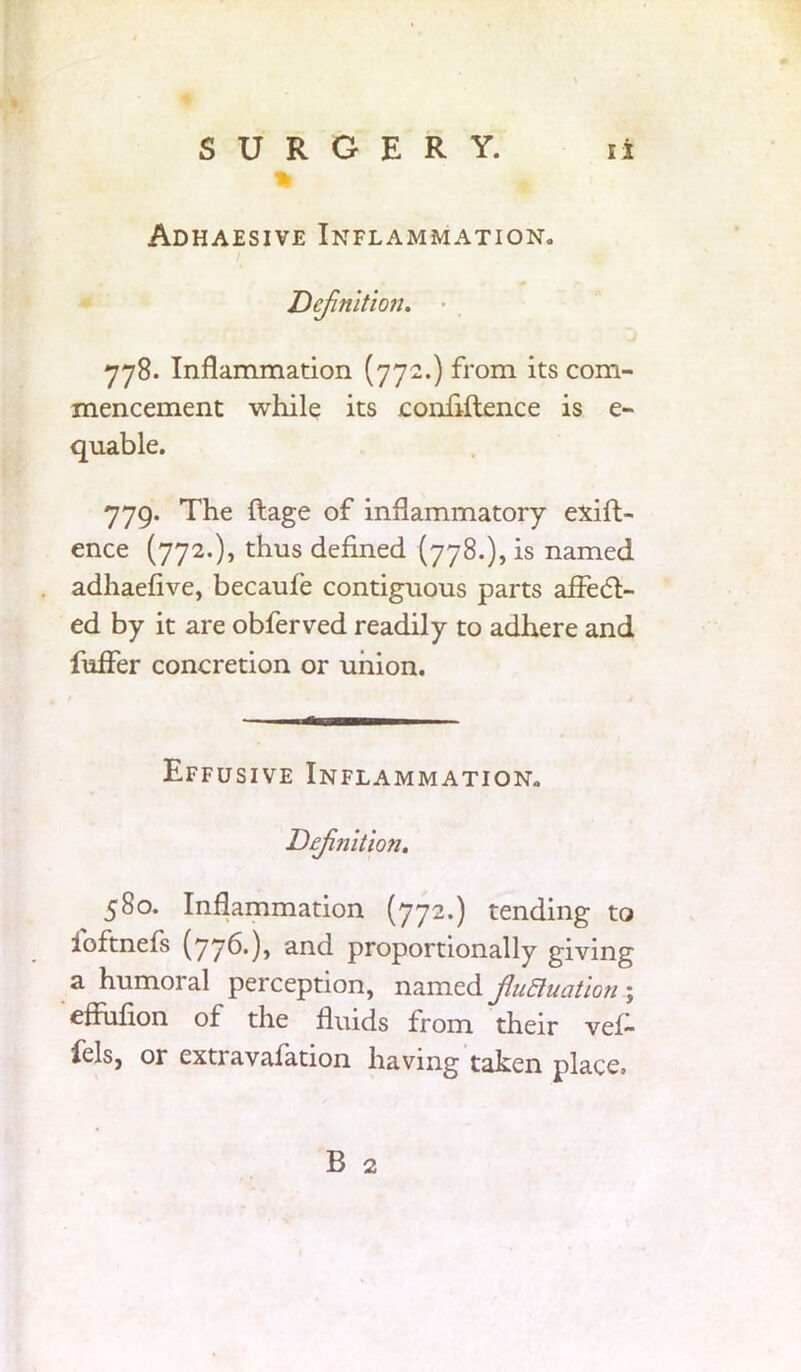 % Adhaesive Inflammation. Definition. • 778. Inflammation (772.) from its com- mencement while its confluence is e- quable. 779. The ftage of inflammatory exift- ence (772.), thus defined (778.), is named adhaefive, becaufe contiguous parts aifecft- ed by it are obferved readily to adhere and fuifer concretion or union. Effusive Inflammation. Definition. 580. Inflammation (772.) tending to foftnefs (776.), and proportionally giving a humoral perception, named fluctuation; effiifion of the fluids from their vef- fels, or extravafation having taken place. B 2