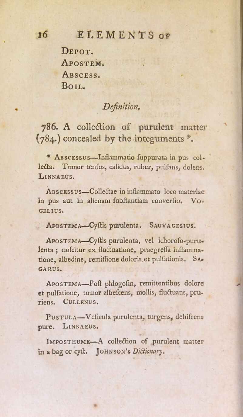 \ 16 ELEMENTS of Depot. Apostem. Abscess. Boil. Definition. 786. A collection of purulent matter (784.) concealed by the integuments *. * Abscessus—Inflammatio fuppurata in pus col- legia. Tumor tenfus, calidus, ruber, pulfans, dolens. Linnaeus. Abscessus—Colledlae in inflammato loco materiae in pus aut in alienam fubftantiam converfio. Vo- GELIUS. Apostema—Cyftis purulenta. Sauvagestus. Apostema—Cyftis purulenta, vel ichorofo-puru- lenta ; nofcitur ex flu&uatione, praegrefla inflam ma- tione, albedine, remiffione doloriset pulfationis. Sa» GARUS. Apostema—Poll phlogofin, remittentibus dolore et pulfatione, tumor albefcens, mollis, fluftuans, pru- riens. Cullenus. Pustula—Veficula purulenta, turgens, dehifcens pure. Linnaeus. Imposthume—A collection of purulent matter in a bag or cyft. Johnson’s Dictionary.