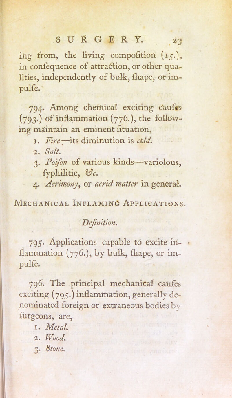 ing from, the living compofition (15.), in confeqnence of attraction, or other qua- lities, independently of bulk, lhape, or im- pulfe. 794. Among chemical exciting c'aufis (793.) of inflammation (776.), the follow- ing maintain an eminent iituation, 1. Fire—its diminution is cold. 2. Salt. 3. Foifon of various kinds—variolous, fyphilitic, l$c. 4. Acrimony, or acrid matter in general. Mechanical Inflaming Applications. Definition. 795. Applications capable to excite in- ? flammation (776.), by bulk, lhape, or im- pulfe. 796. The principal mechanical caufes exciting (795.) inflammation, generally de- nominated foreign or extraneous bodies by furgeons, are, 1. Metal, 2. Wood. 3. Stone.