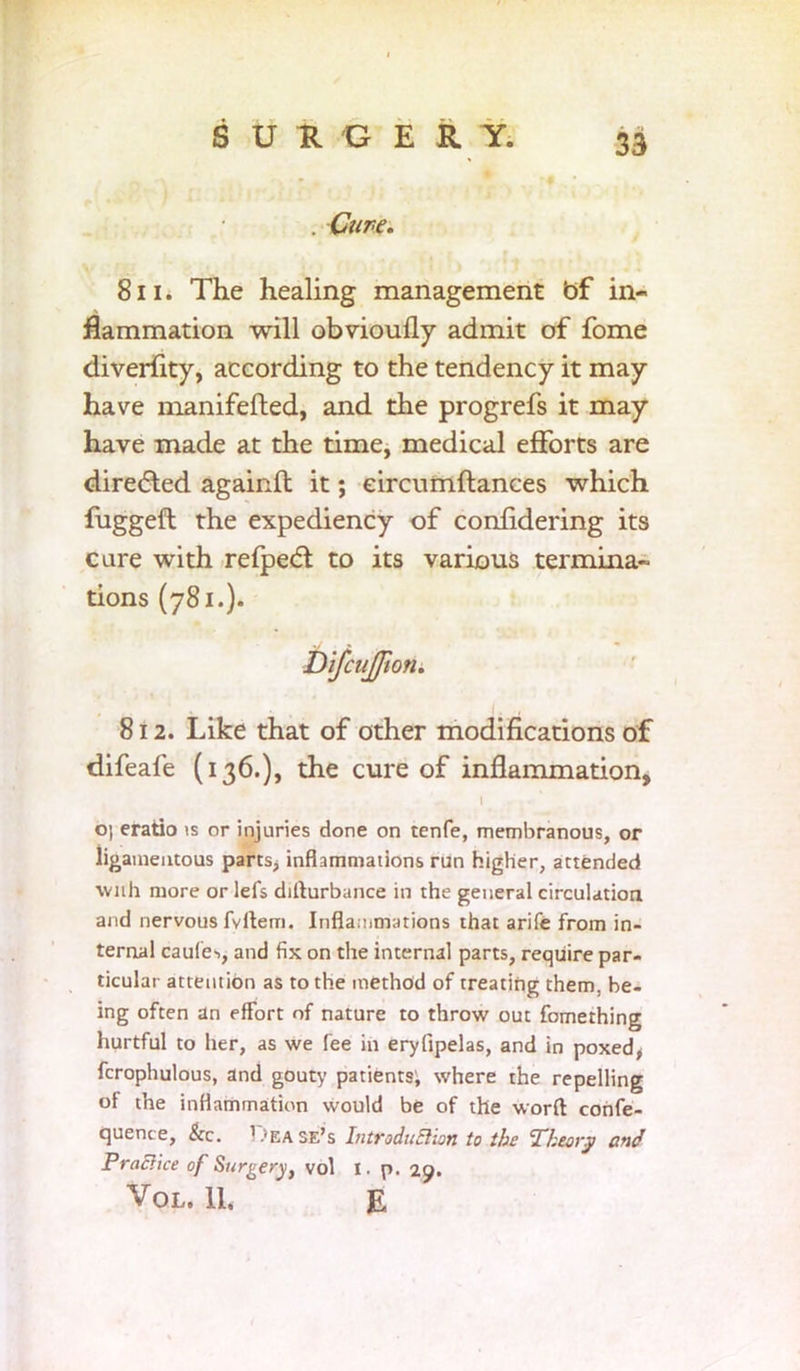 . Cure. 811. The healing management bf in- flammation will obvioufly admit of fome diversity, according to the tendency it may have manifefted, and the progrefs it may have made at the time, medical efforts are directed againft it; eircumftances which fugged the expediency of confidering its care with refpecd to its various termina~ tions (781.). DifcuJJion. 812. Like that of other modifications of difeafe (136.), the cure of inflammation, l O) eratio is or injuries done on tenfe, membranous, or ligamentous parts, inflammations run higher, attended with more or lefs dilturbance in the general circulation and nervous fvltem. Inflammations that arife from in- ternal caule-., and fix on the internal parts, require par- ticular attention as to the method of treating them, be- ing often an effort of nature to throw out fomething hurtful to her, as we fee in eryfipelas, and in poxed, fcrophulous, and gouty patients; where the repelling of the inflammation would be of the word confe- quence, Sic. Lease’s Introduction to the Theory and Practice of Surgery, vol I. p. 29.