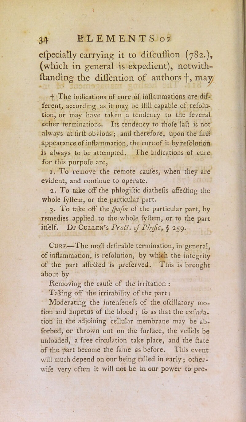 » 34 ELEMENTS of efpecially carrying it to difcuflion (782.), (which in general is expedient), notwith- ftanding the diflention of authors j*, may f The indications of cure of inflammations are dif- ferent, according as it may be ftill capable of refolu- tion, or may have taken a tendency to the feveral other terminations. Its tendency to thofe laft is not always at firft: obvious; and therefore, upon the firft appearance of inflammation, the cure of it byrefolution is always to be attempted. The indications of cure for this purpofe are, 1. To remove the remote caufes, when they are evident, and continue to operate. 2. To take off the phlogiflic diathefis affedflng the whole fyftem, or the particular part. 3. To take off the fpafm of the particular part, by remedies applied to the whole fyltem, or to the part itfelf. Dr Cullen's Pracl. of Phyftc, § 259. Cure—The mod defirable termination, in general, of inflammation, is refolution, by which the integrity of the part affefted is preferved. This is brought about by Removing the caufe of the irritation : Taking off the irritability of the part: Moderating the intenfenefs of the ofcillarory mo- tion and impetus of the blood ; fo as that the exfuda- tion in the adjoining cellular membrane may be ab- forbed, or thrown out on the furface, the veffels be unloaded, a free circulation take place, and the ftate of the part become the fame as before. This event will much depend on our being called in early; other- wife very often it will not be in our power to pre-