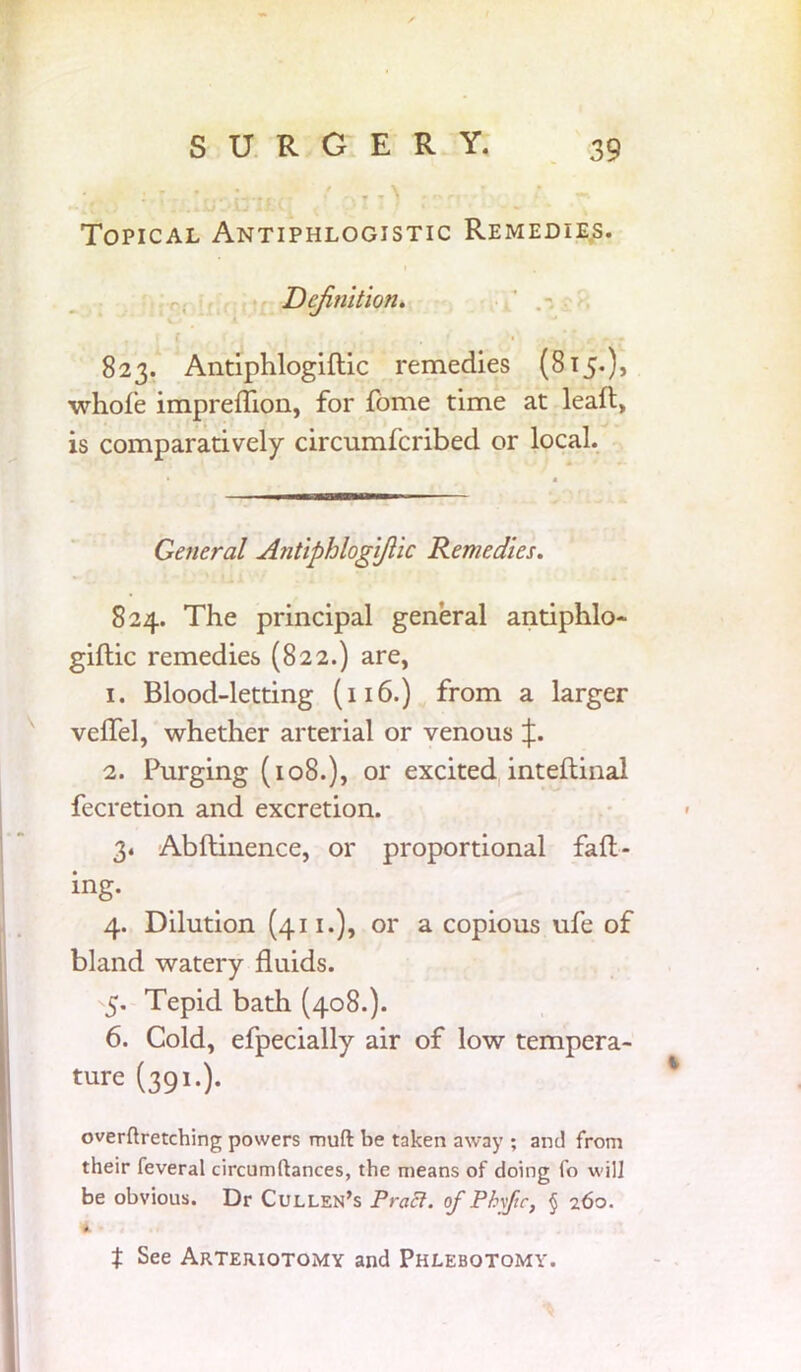 i,T. • 'OI!) ;~r, • Topical Antiphlogistic Remedies. Definition. i f ' ■. ^ m • 823. Antiphlogiflic remedies (815.), whole imprefhon, for fome time at lead, is comparatively circumfcribed or local. General Antiphlogiflic Remedies. 824. The principal general antiphlo- gidic remedies (822.) are, 1. Blood-letting (116.) from a larger veffel, whether arterial or venous \. 2. Purging (108.), or excited intedinal fecretion and excretion. 3. Abdinence, or proportional fad- ing. 4. Dilution (411.), or a copious ufe of bland watery fluids. 5. Tepid bath (408.). 6. Cold, efpecially air of low tempera- ture (391.). overftretching powers muft be taken away ; and from their feveral circumftances, the means of doing fo will be obvious. Dr Cullen’s Pract. of Phyftc, § 260. A t See Arteriotomy and Phlebotomy.