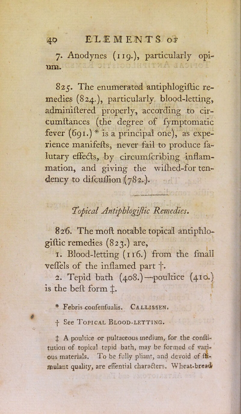 7. Anodynes (119.)? particularly opi- um. 825. The enumerated antiphlogiflic re- medies (824.), particularly blood-letting, adminiftered properly, according to cir- cumitances (die degree of fymptomatic fever (691.) * is a principal one), as expe- rience manifefts, never fail to produce fa- lutary effects, by circumfcribing inflam- mation, and giving the wilhed-for ten- dency to difcuflion (782.). 'Topical Antiphlogijlic Remedies. 1 . f 826. The moft notable topical antiphlo- giftic remedies (823.) are, 1. Blood-letting (116.) from the fmall veflels of the inflamed part f. 2. Tepid bath (408.)—poultice (410.) is the bell form J. * Febris confenfualis. Callissen. f See Topical Blood-letting. J A poultice or pultaceous medium, for the confti- tution of topical tepid bath, may be formed of vari- ous materials. To be fully pliant, and devoid of Si- mulant quality, are efienrial characters. Wheat-bread