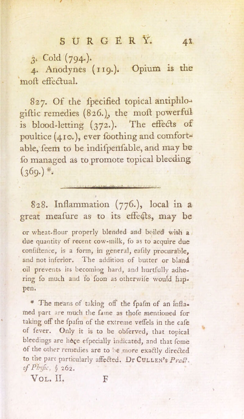 4* S U R G £ R V. 3* Co!d (794-)- 4. Anodynes (119.). Opium is the moft effectual. 827. Of the fpecified topical antiphlo-* giftic remedies (826.)^ the moft powerful is blood-letting (372.). The effetfts of poultice (410.), ever foothing and comfort- able, feem to be indifpeilfable, and may be fo managed as to promote topical bleeding (369.) *. ■ »——— ♦ 828. Inflammation (776.), local in a great meafure as to its effetfts, may be or wheat-flour properly blended and boiled with a due quantity of recent cow-milk, fo as to acquire due confluence, is a form, in general, eaflly procurable, and not inferior. The addition of butter or bland oil prevents its becoming hard, and hurtfully adhe- ring fo much and fo foon as otherwife would hap- pen. * The means of taking off the fpafm of an infla- med part are much the fame as thofe mentioned for taking off the fpafm of the extreme veflels in the cafe of fever. Only it is to be obferved, that topical bleedings are hOvfe efpccially indicated, and that fome Of the other remedies are to 'oe more exactly directed to the part particularly affedted. Dr Cullen’s Pratt, of Phsfic, § 262. VOL. II. F