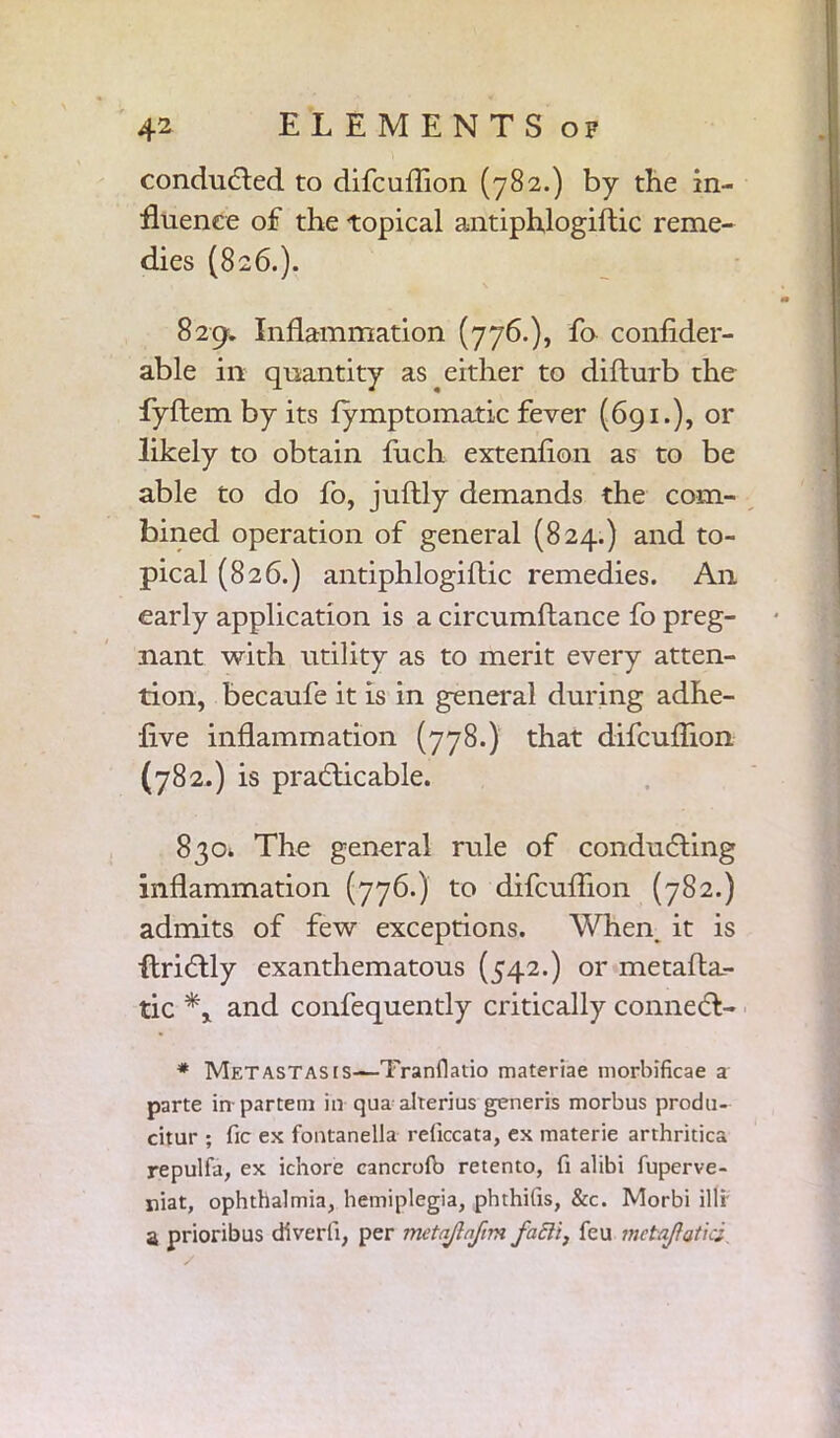 conduced to difcuflion (782.) by the in- fluence of the topical antiphlogiftic reme- dies (826.). 829. Inflammation (776.), fo confider- able in quantity as either to difturb the fyftem by its fymptomatic fever (691.), or likely to obtain ftich extenfion as to be able to do fo, juftly demands the com- bined operation of general (824.) and to- pical (826.) antiphlogiftic remedies. A11 early application is a circumftance fo preg- nant with utility as to merit every atten- tion, becaufe it is in general during adhe- five inflammation (778.) that difcuflion (782.) is practicable. 830. The general rule of conducting inflammation (776.) to difcuflion (782.) admits of few exceptions. When, it is ftrictly exanthematous (542.) or metafta.- tic and confequently critically connect- * Metastascs—-Tranflatio materiae morbificae a parte in-partem in qua alterius generis morbus produ- citur ; fie ex fontanella reficcata, ex materie arthritica repulfa, ex ichore cancrofb retento, fi alibi fuperve- niat, ophthalmia, hemiplegia, phthifis, &c. Morbi illi a prioribus diverli, per metajlnfim facli, feu mctajiatici.