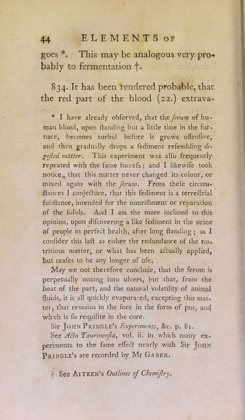 / 44 ELEMENTS or goes *. This may be analogous very pro- bably to fermentation f. 834. It has been rendered probable, that the red part of the blood (22.) extrava-. * I have already obferved, that the ferum of hu- man blood, upon {landing but a little time in the fur- nace, becomes turbid before it grows offenfive, and then gradually drops a fedimenr refembling di- gejled matter. This experiment was alfo frequently repeated with the fame fuccefs ; and I likewife took notice,, that this matter never changed its colour, or mixed again with the ferum. From thefe circum- ftances I conjeflure, that this fediment is a terreflrial fubitance, intended for the nouriihment or reparation of the folids. And I am the more inclined to this opinion, upon difcovering a like fediment in the urine of people in perfedl health, after long (landing ; as I confider this laft as either the redundance of the nu-, tritious matter, or what has been actually applied, but ceafes to be any longer of ufe. May we not therefore conclude, that the ferum is perpetually oozing into ulcers, but that, from the heat of the part, and the natural volatility of animal fluids, it is all quickly evaporated, excepting this mat- ter, that remains in the fore in the form of pus, and which is fo requifite in the cure. Sir John Pringle’s Experiments, &c. p. Si. See Afla Taurinenfta, vol. ii. in which many ex- periments to the fame effedl nearly with Sir John Pringle’s are recorded by Mr Gaber. J See AlTKEN’s Outlines of Chemifry.