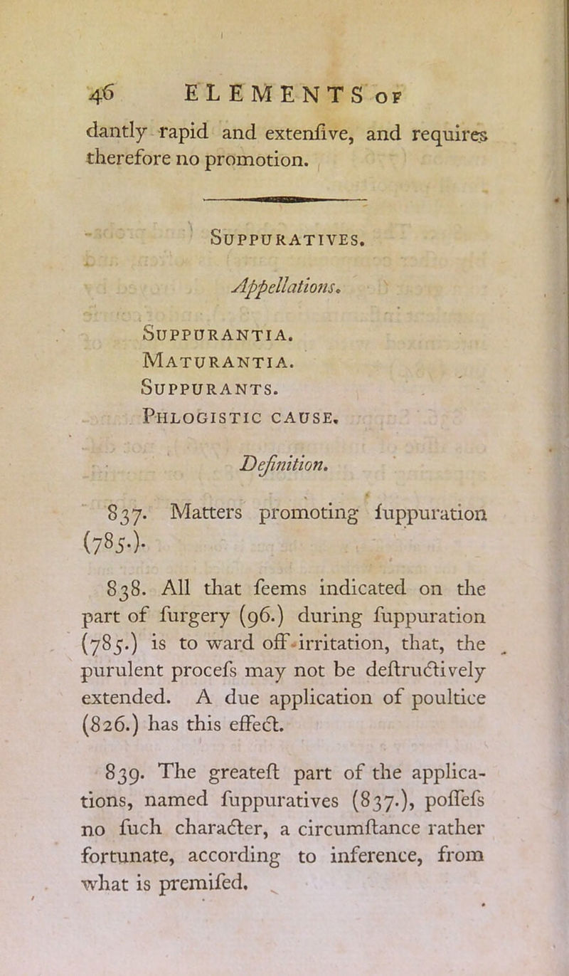 I 46 ELEMENTS op dantly rapid and extenhve, and requires therefore no promotion. Suppuratives. Appellations, SlJPPURANTIA. Maturantia. SUPPURANTS. Phlogistic cause. Definition. . ‘ . X 837. Matters promoting fuppuration (7 85-)- 838. All that feems indicated on the part of furgery (96.) during fuppuration (785.) is to ward off irritation, that, the purulent procefs may not be deftruflively extended. A due application of poultice (826.) has this effect. 839. The greateft part of the applica- tions, named fuppuratives (837.), polfefs no fuch character, a circumftance rather fortunate, according to inference, from what is premifed.