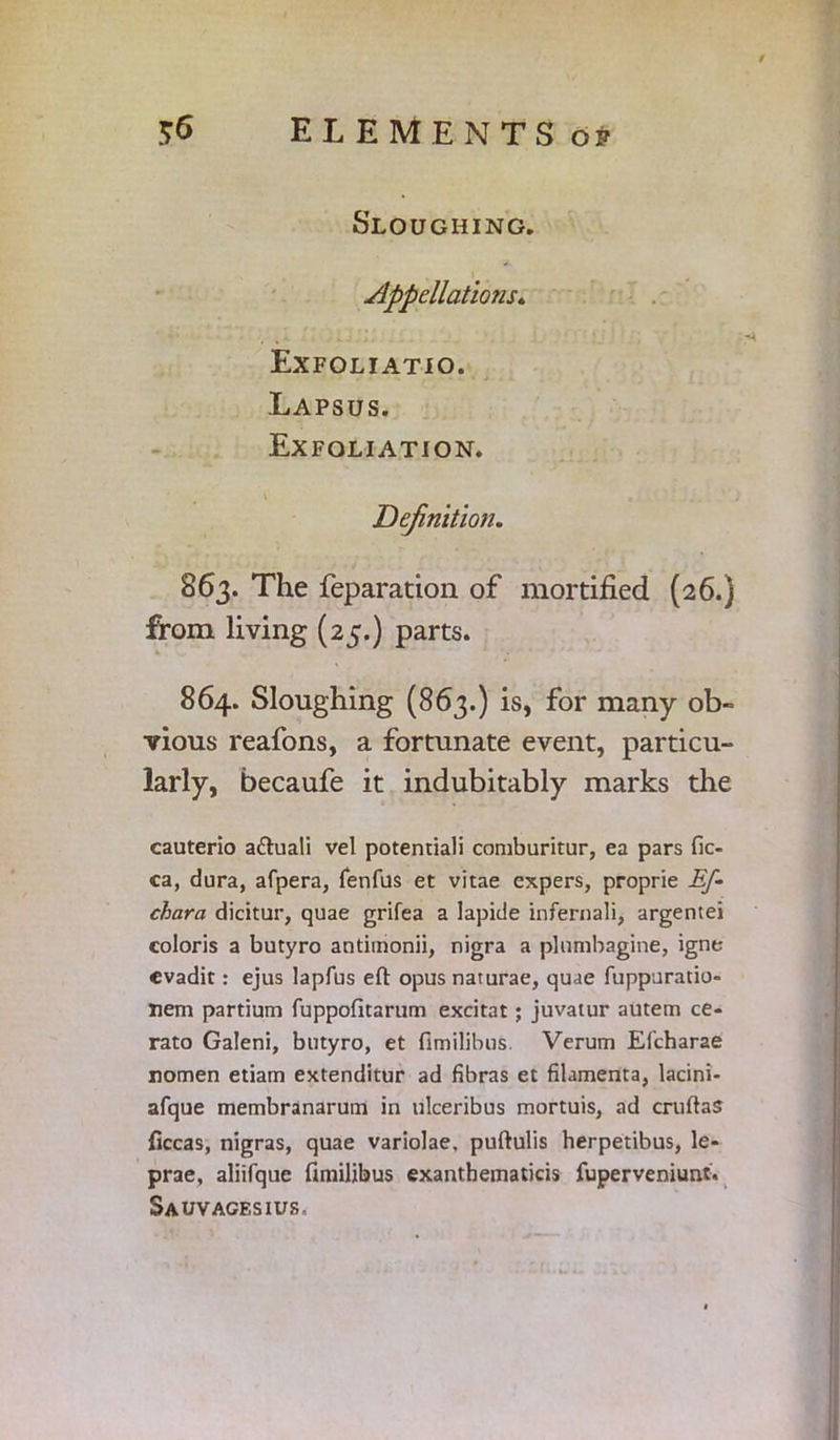 $6 ELEMENTS op Sloughing. Appellations* Exfoliatio. Lapsus. Exfoliation. Definition. 863. The reparation of mortified (26.) from living (25.) parts. 864. Sloughing (863.) is, for many ob- vious reafons, a fortunate event, particu- larly, becaufe it indubitably marks the cauterio afruali vel potentiali comburitur, ea pars fic- ca, dura, afpera, fenfus et vitae expers, proprie Ef- chara dicitur, quae grifea a lapide infernali, argentei coloris a butyro antimonii, nigra a plnmbagine, igne cvadit: ejus lapfus eft opus naturae, quae fuppuratio- nem partium fuppofitarum excitat ; juvatur autem ce- rato Galeni, butyro, et fimilibus. Verum Efcharae nomen etiam extenditur ad fibras et filamenta, lacini- afque membranarum in ulceribus mortuis, ad cruftas ficcas, nigras, quae variolae. puftulis herpetibus, le- prae, aliifque fimilibus exantbematicis fuperveniunt. Sauvagesius,