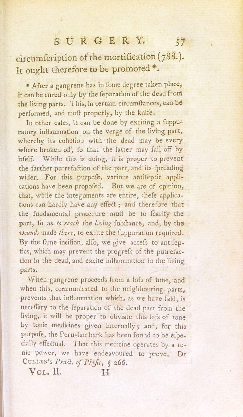 circumfcription of the mortification (788.). It ought therefore to be promoted *. * Afcer a gangrene has in fome degree taken place, it can be cured only by the reparation of the dead front the living parts. 1 his, in certain circumftances, can be performed, and molt properly, by the knife. In other calcs, it can be done by exciting a fuppu» ratory inflammation on the verge of the living part, whereby its cohelian with the dead may be every ■where broken off, lb that the latter may fall off by itfelf. While this is doing, it is proper to prevent the farther putrefaftion of the part, and its Ipreading wider. For this purpofe, various antifeptic appli- cations have been propofed. But we are of opinion, that, while the integuments are entire, rhefe applica- tions can hardly have any efleft:; and therefore that the fundamental procedure mull be to lcarify the part, fo as to reach the living fubftance, and, by the •wounds made there, to ex.ite the fuppuracion required. By the fame incilion, alfo, we give accefs to antifep- tics, which may prevent the progrefs of the putrefac- tion in the dead, and excite inflammation in the living parts. When gangrene proceeds from a lofs of tone, and when this, communicated to the neighbouring parts, prevents that inflammation which, as we have faid, is neceflary to the feparation of the dead part from the living, it will be proper to obviate this lofs of tone by tonic medicines given internally; and, for this purpofe, the Peruvian bark has been found to be efpe- cially effectual. i hat this medicine operates by a to- nic power, we have endeavoured to prove. Dr Cullen’s Pratt, of Phvfic, $ 266. Vo L. 11* ' ' H