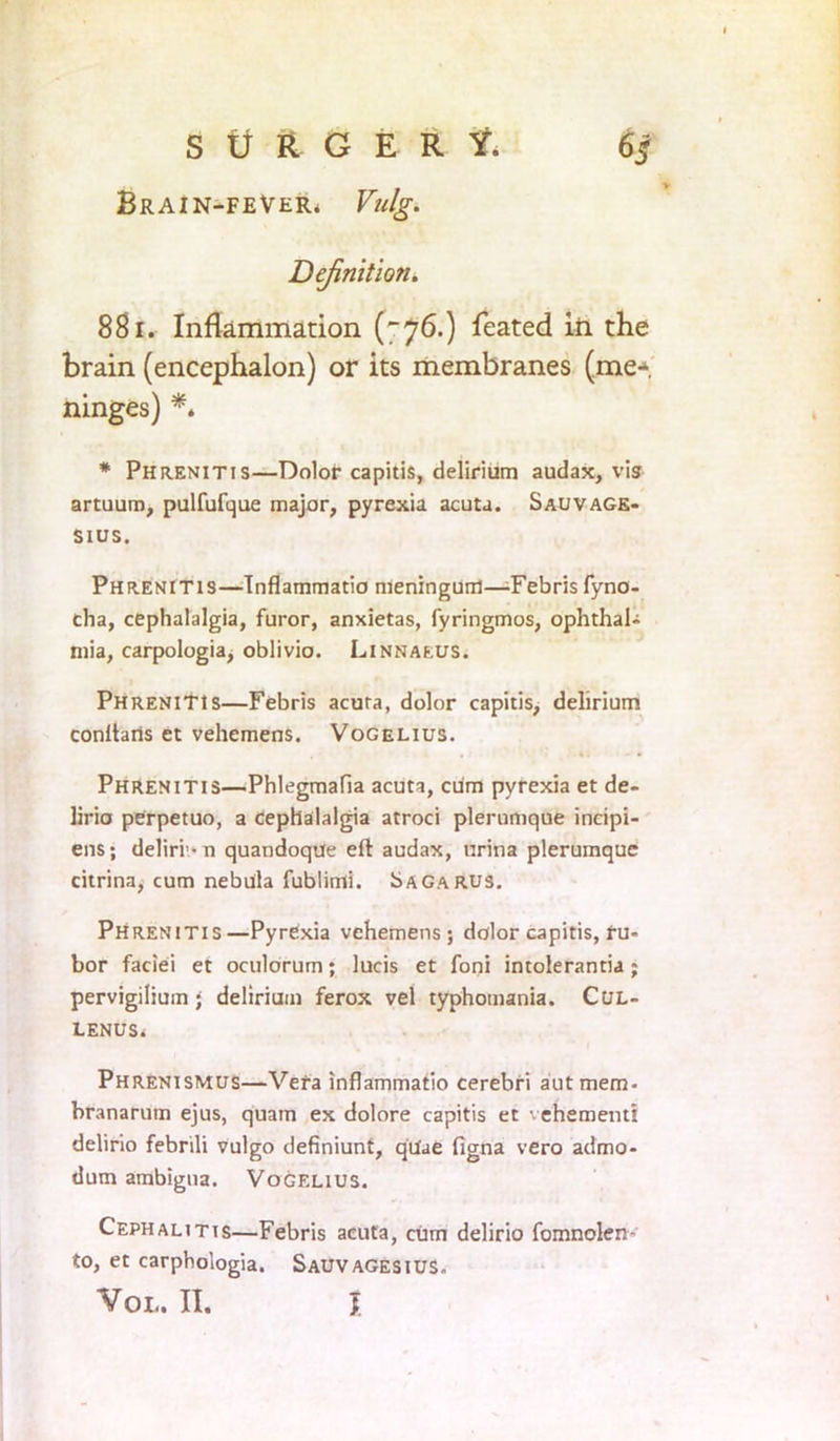 Brain-fever. Vulg. Definition. 881. Inflammation ('76.) feated in the brain (encephalon) or its membranes (me* ninges) *. * Phrenitis—Dolor capitis, delirium audax, vis artuum, pulfufque major, pyrexia acuta. Sauvage- Sius. Phrenitis—Tnflammatio nieningum—-Febris fyno- cha, cephalalgia, furor, anxietas, fyringmos, ophthal- mia, carpologia, oblivio. Linnaeus. Phrenitis—Febris acura, dolor capitis, delirium conftaris et vehemens. Vogelius. Phrenitis—Phlegmafia acuta, cum pyrexia et de- lirio perpetuo, a cephalalgia atroci plerumque incipi- ens; deliri-n quandoque eft audax, urina plerumque citrina, cum nebula fublimi. Sagarus. Phrenitis—Pyrexia vehemens; dolor capitis, ru- bor faciei et oculorum; lucis et foni intolerantia; pervigilium; delirium ferox vel typhomania. Cul- LENUSi Phrenismus—Vera inflammatio cerebri aut mem- branarum ejus, quam ex dolore capitis et vehement! delirio febrili vulgo definiunt, qilae figna vero admo- dum ambigua. Vogelius. Cephalitis—Febris acuta, cum delirio fomnolen- to, et carphologia. Sauvagesius. VOL. II. I