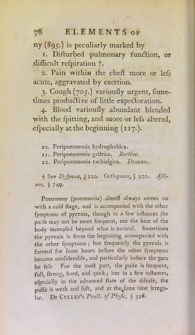 ny (895.) is peculiarly marked by 1. Difturbed pulmonary function, or difficult refpiration f. 2. Pain within the chefl more or lefis acute, aggravated by exertion. 3. Cough (705.) varioufly urgent, fome- times productive of little expectoration. 4. Blood varioufly abundant blended with the fpitting, and more or lefs altered, efpecially at the beginning (217.). 10. Peripneumonia hydrophobica. 11. Peripneumonia gaftrica. Barthes. 12. Peripneumonia rachialgica. Doazam. f See D'fpnoea, §220. Orthopnoea, § 220. AJlh- tna, § 749. Pneumony (pneumonia) almoft always comes on with a cold ftage, and is accompanied with the other fymptoms of pyrexia, though in a few inftances the puXe may not be more frequent, nor the heat of the body increafed beyond what is natural. Sometimes the pyrexia is from the beginning accompanied with the other fymptoms ; but frequently the pyrexia is formed for fome hours before the other fymptoms become confiderable, and particularly before the pain be felt For the moft part, the pulfe is frequent, full, ftrong, hard, and quick; but in a few inftances, efpecially in the advanced ftate of the difeafe, the pulfe is weak and foft, and at the/ame time irregu- lar. Dr Cullen’s Prafl. of Phv/ic, § 328. \ .