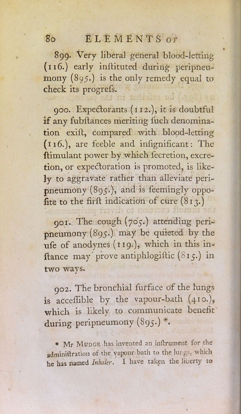 899. Very liberal general blood-letting (116.) early inftituted during peripneu- mony (895.) is the only remedy equal to check its progrefs. 900. Expectorants (112.), it is doubtful if any fubftances meriting fuch denomina- tion exift, compared with blood-letting (116.), are feeble and inlignificant: The ftimulant power by which fecretion, excre- tion, or expectoration is promoted, is like- ly to aggravate rather than alleviate peri- pneumony (895.}, and is feemingly oppo- fite to the ftfft indication of cure (813.) 901. The cough (705.) attending peri- pneumony (895.) may be quieted by the ufe of anodynes (119.), which in this in- fiance may 'prove antiphlogifiic (815.) in two ways. 902. The bronchial furface of the lungs is acceffible by the vapour-bath (410.), which is likely to communicate benefit during peripneumony (895.) *„ * Mr MtJDGE has invented an inflrumcnt for the adminiftration of the vapour-bath to the lungs., which he has named Inhaler. I have taken the liberty to