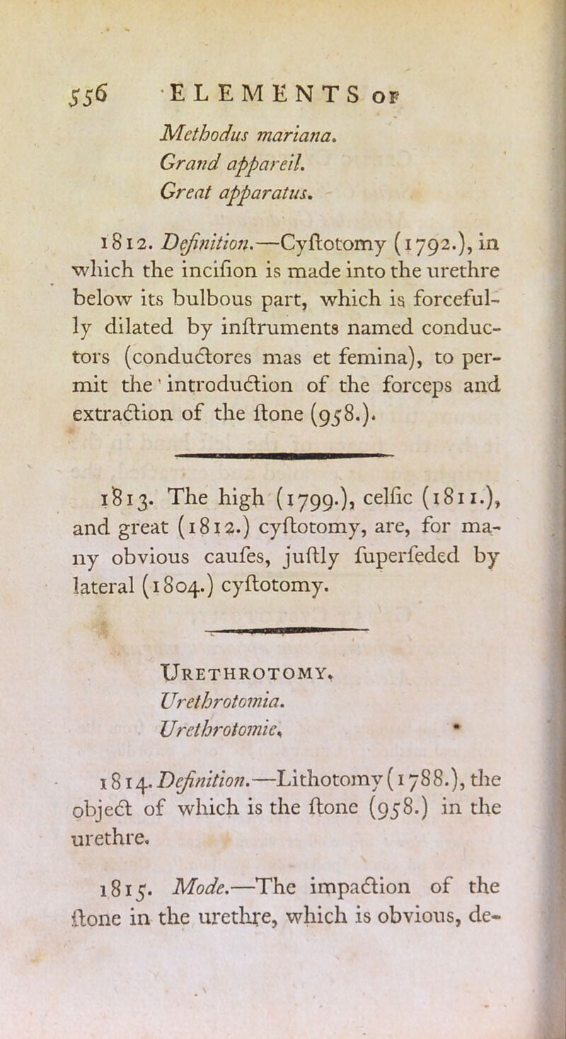 Methodus mariana. Grand appareil. Great apparatus. 1812. Definition.—Cyftotomy (1792.), in which the incifion is made into the urethre below its bulbous part, which is forceful- ly dilated by inftruments named conduc- tors (conductores mas et femina), to per- mit the ' introduction of the forceps and extraction of the tone (958.). 1813. The high (1799.), celfic (1811.), and great (1812.) cyftotomy, are, for ma- ny obvious caufes, juftly fuperfeded by lateral (1804.) cyftotomy. Urethrotomy, Urethrotomia. Urethrotomie, 1814. Definition.—Lithotomy (1788.), the object of which is the ftone (958.) in the urethre. 1815. Mode.—The impaction of the ftone in the urethre, which is obvious, de-