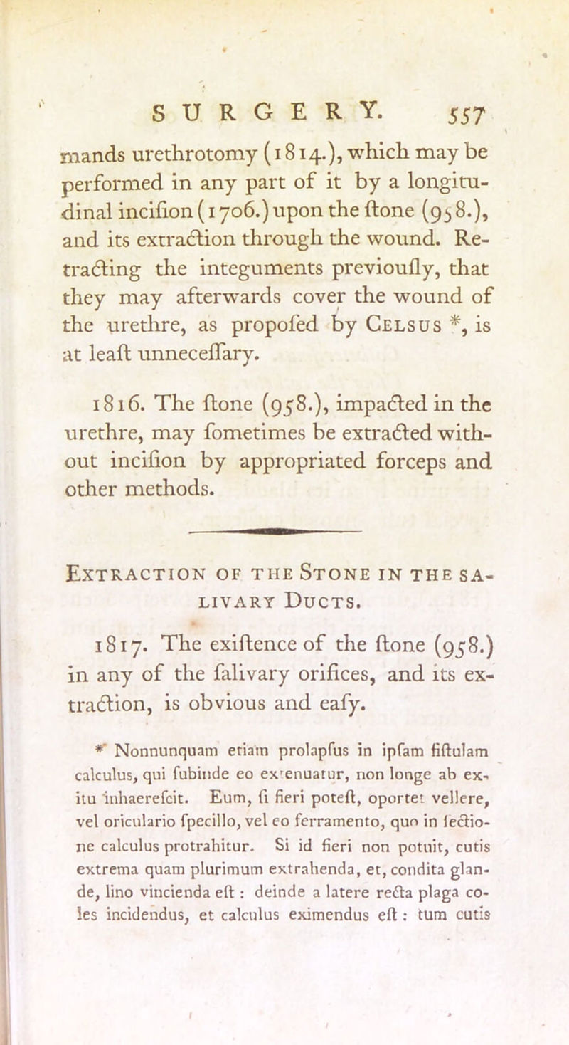 mands urethrotomy (1814.), which may be performed in any part of it by a longitu- dinal incilion (1706.) upon the (tone (95 8.), and its extradtion through the wound. Re- tracing the integuments previoufly, that they may afterwards cover the wound of the urethre, as propofed by Cels us *, is at lead unneceflary. 1816. The done (958.), impacted in the urethre, may fometimes be extraCed with- out incilion by appropriated forceps and other methods. Extraction of the Stone in the sa- livary Ducts. 1817. The exidence of the done (958.) in any of the falivary orifices, and its ex- traction, is obvious and eafy. *' Nonnunquam eriam prolapfus in ipfam fiftulam calculus, qui fubinde eo ex'enuatur, non longe ab ex- itu inhaerefcit. Eum, fi fieri poteft, oportet vellere, vel oriculario fpecillo, vel eo ferramento, quo in fectio- ne calculus protrahitur. Si id fieri non potuit, cutis extrema quam plurimum extrahenda, et, condita glan- de, lino vincienda eft : deinde a latere refta plaga co- les incidendus, et calculus eximendus eft : turn cutis 1